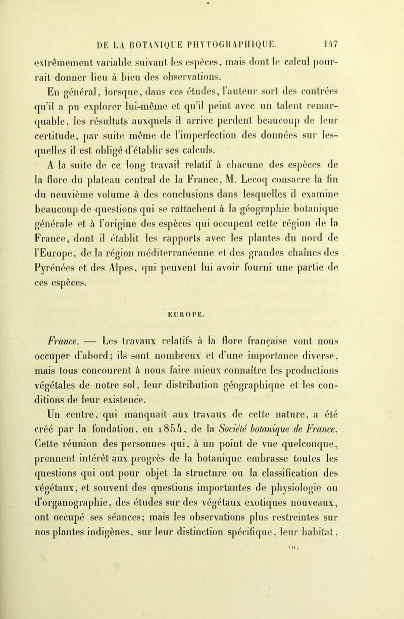 extrêmement variable suivant les espèces, mais dont le calcul pour- rait donner lieu à bien des observations. En général, lorsque, dans ces études, l’auteur sort des contrées qu’il a pu explorer lui-même et qu’il peint avec un talent remar- quable, les résultats auxquels il arrive perdent beaucoup de leur certitude, par suite même de l’imperfection des données sur les- quelles il est obligé d’établir ses calculs. A la suite de ce long travail relatif à chacune des espèces de la flore du plateau central de la France, M. Lecoq consacre la lin du neuvième volume à des conclusions dans lesquelles il examine beaucoup de questions qui se rattachent à la géographie botanique générale et à l’origine des espèces qui occupent cette région de la France, dont il établit les rapports avec les plantes du nord de l’Europe, de la région méditerranéenne et des grandes chaînes des Pyrénées et des Alpes, qui peuvent lui avoir fourni une partie de ces espèces. EUROPE. France. — Les travaux relatifs à la flore française vont nous occuper d’abord; ils sont nombreux et d’une inq)ortance diverse, mais tous concourent à nous faire mieux connaître les productions végétales de notre sol, leur distribution géographique et les con- ditions de leur existence. Un centre, qui manc{uait aux travaux de cette nature, a été créé par la fondation, en i85i^, de la Société botanique de France. Cette réunion des personnes qui, à un point de vue quelconque, prennent intérêt aux progrès de la botanique embrasse toutes les questions qui ont pour objet la structure ou la classification des végétaux, et souvent des questions importantes de physiologie ou d’organographie, des études sur des végétaux exotiques nouveaux, ont occupé ses séances; mais les observations plus restreintes sur nos plantes indigènes, sur leur distinction spécifique, leur habitat.