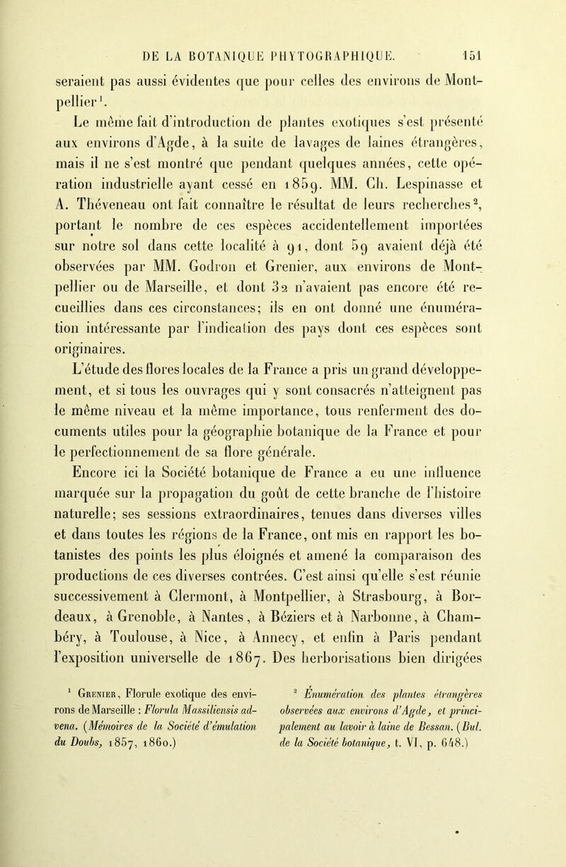 seraient pas aussi évidentes que pour celles des environs de Mont- pellier '. Le même fait d’introduction de plantes exotiques s’est présenté aux environs d’Agde, à la suite de lavages de laines étrangères, mais il ne s’est montré c[ue pendant c{uelc|ues années, cette opé- ration industrielle ayant cessé en iSBq. MM. Gli. Lespinasse et A. Théveneau ont fait connaître le résultat de leurs recherches^, portant le nombre de ces espèces accidentellement importées sur notre sol dans cette localité à qi, dont 5q avaient déjà été observées par MM. Godron et Grenier, aux environs de Mont- pellier ou de Marseille, et dont 82 n’avaient pas encore été re- cueillies dans ces circonstances; ils en ont donné une énuméra- tion intéressante par l’indication des pays dont ces espèces sont originaires. L’étude des flores locales de la France a pris un grand développe- ment, et si tous les ouvrages qui y sont consacrés n’atteignent pas le même niveau et la même importance, tous renferment des do- cuments utiles pour la géographie botanique de la France et pour le perfectionnement de sa flore générale. Encore ici la Société botanicjue de France a eu une influence marquée sur la propagation du goût de cette branche de l’histoire naturelle; ses sessions extraordinaires, tenues dans diverses villes et dans toutes les régions de la France, ont mis en rapport les bo- tanistes des points les plus éloignés et amené la comparaison des productions de ces diverses contrées. C’est ainsi quelle s’est réunie successivement à Clermont, à Montpellier, à Strasbourg, à Bor- deaux, à Grenoble, à Nantes, à Béziers et à Narbonne, à Cham- béry, à Toulouse, à Nice, à Annecy, et enfin à Paris pendant l’exposition universelle de 1867. Des lierborisations bien dirigées * Grenier, Florale exotique des envi- rons de Marseille : Florida Massiîiensis ad- vena, {Mémoires de la Société d’émulation du Doubs, 1857, 1860.) ^ Enumération des plantes étrangères observées aux environs d’Agde, et princi- palement au lavoir à laine de Bessan. {Bul. de la Société botanique, t. VI, p. 668.)