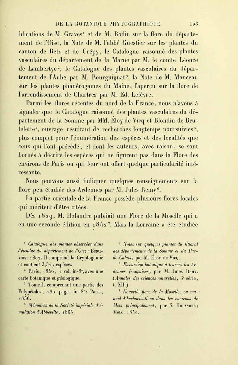 blicatioiis de M, Graves^ et de M. Rodiii sur la flore du départe- ment de rOise, la Note de M. l’abbé Guestier sur les plantes du canton de Retz et de Grépy, le Catalogue raisonné des plantes vasculaires du département de la Marne par M. le comte Léonce de Lambertye^, le Catalogue des plantes vasculaires du dépar- tement de l’Aube par M. Rourguignat^, la Note de M. Manceau sur les plantes phanérogames du Maine, l’aperçu sur la flore de l’arrondissement de Chartres par M. Ed. Lefèvre. Parmi les flores récentes du nord de la France, nous n’avons à signaler que le Catalogue raisonné des plantes \'asculaires du dé- partement de la Somme par MM. Eloy de Vicq et Rlondin de Bru- teletteS ouvrage résultant de recherches longtemps poursuivies^, plus complet pour l’énumération des espèces et des localités c[ue ceux qui l’ont précédé, et dont les auteurs, avec raison, se sont bornés à décrire les espèces qui ne figurent pas dans la Flore des environs de Paris ou qui leur ont offert quelque particularité inté- ressante. Nous pouvons aussi indic[uer quelques renseignements sur la flore peu étudiée des Ardennes par M. Jules Remy*^. La partie orientale de la France possède plusieurs flores locales c[ui méritent d’être citées. Dès 1829, M. Holandre publiait une Flore de la Moselle qui a eu une seconde édition en 18/12 b Mais la Lorraine a été étudiée ‘ Catalogue des plantes observées dans l’étendue du département de l’Oise; Beau- vais, 1867. Il comprend la Cryptogamie et contient 3,527 espèces. ^ Paris, i846, 1 vol. in-8°,avec une carte botanique et géologique. ’ Tome I, comprenant une partie des Polypétales, 180 pages in-8°; Paris, i856. * Mémoires de la Société impériale d’é- mulation d’Abbeville, i865. ^ Notes sur quelques plantes du littoral des départements de la Somme et du Pas- de-Calais, par M. Eloy de Vicq. ® Excursion botanique à travers les Ar- dennes françaises, par M. Jules Remy. [Annales des sciences naturelles, 3'série, t. XII.) ’ Nouvelle flore de la Moselle, ou ma- nuel d’herborisations dans les environs de Metz principalement, par S. Holandre ; Metz, 1 8ti2.