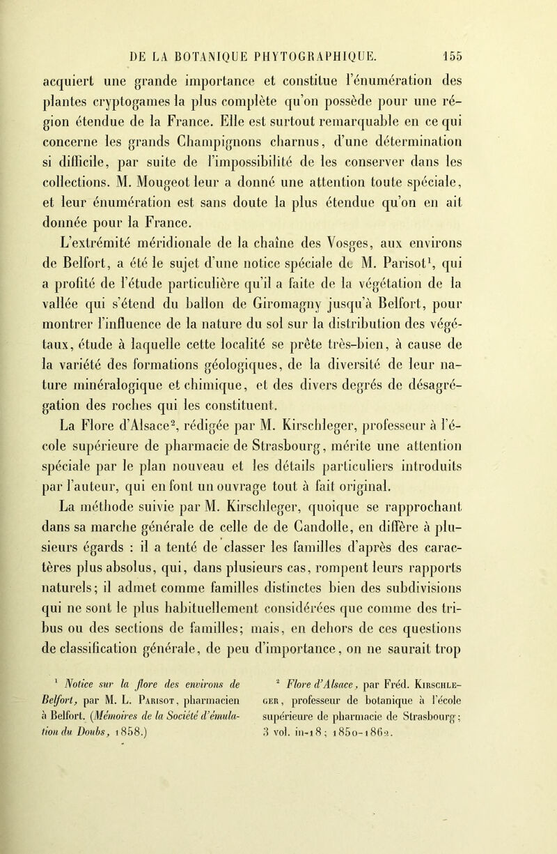 acquiert une grande importance et constitue rénuniération des plantes cryptogames la plus complète qu’on possède pour une ré- gion étendue de la France. Elle est surtout remarquable en ce qui concerne les grands Champignons charnus, d’une détermination si difficile, par suite de l’impossibilité de les conserver dans les collections. M. Mougeot leur a donné une attention toute spéciale, et leur énumération est sans doute la plus étendue qu’on en ait donnée pour la France. L’extrémité méridionale de la chaîne des Vosges, aux environs de Belfort, a été le sujet d’une notice spéciale de M. Parisoth qui a profité de l’étude particulière qu’il a faite de la végétation de la vallée qui s’étend du ballon de Giromagny jusqu’à Belfort, pour montrer l’influence de la nature du sol sur la distribution des végé- taux, étude à laquelle cette localité se prête très-bien, à cause de la variété des formations géologiques, de la diversité de leur na- ture minéralogique et chimique, et des divers degrés de désagré- gation des roches qui les constituent. La Flore d’Alsace^, rédigée par M. Kirschleger, professeur à l’é- cole supérieure de pharmacie de Strasbourg, mérite une attention spéciale par le plan nouveau et les détails particuliers introduits par fauteur, qui en font un ouvrage tout à fait original. La méthode suivie par M. Kirschleger, quoique se rapprochant dans sa marche générale de celle de de Gandolle, en diffère à plu- sieurs égards : il a tenté de classer les familles d’après des carac- tères plus absolus, qui, dans plusieurs cas, rompent leurs rapports naturels ; il admet comme familles distinctes bien des subdivisions qui ne sont le plus habituellement considérées que comme des tri- bus ou des sections de familles; mais, en dehors de ces questions de classification générale, de peu d’importance, on ne saurait trop ' Notice sur la flore des environs de ^ Flore d’Alsace, par Fréd. Kirschle- Belfort, par M. L. Parisot, pharmacien oer, professeiu’ de botanique h l’école à Belfort. [Mémoires de la Société d’émula- supérieure de pharmacie de Strasbourg ; tiondu Doubs, i858.) 3 vol. iii-i8; i85o-i8(i-3.