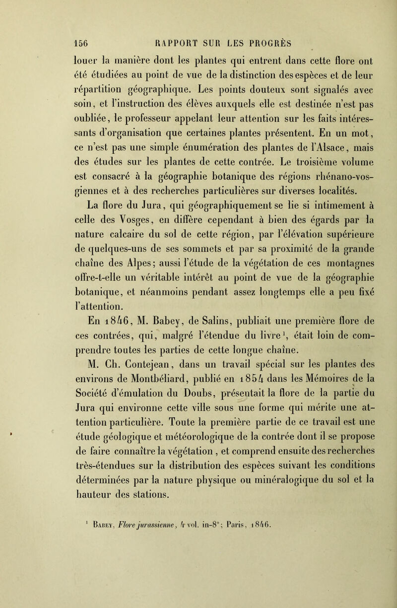 louer la manière dont les plantes qui entrent dans cette flore ont été étudiées au point de vue de la distinction des espèces et de leur répartition géographique. Les points douteux sont signalés avec soin, et l’instruction des élèves auxquels elle est destinée n’est pas oubliée, le professeur appelant leur attention sur les faits intéres- sants d’organisation que certaines plantes présentent. En un mot, ce n’est pas une simple énumération des plantes de l’Alsace, mais des études sur les plantes de cette contrée. Le troisième volume est consacré à la géographie botanique des régions rhénano-vos- giennes et à des recherches particulières sur diverses localités. La flore du Jura, qui géographiquement se lie si intimement à celle des Vosges, en diffère cependant à bien des égards par la nature calcaire du sol de cette région, par l’élévation supérieure de quelques-uns de ses sommets et par sa proximité de la grande chaîne des Alpes ; aussi l’étude de la végétation de ces montagnes offre-t-elle un véritable intérêt au point de vue de la géographie botanique, et néanmoins pendant assez longtemps elle a peu fixé l’attention. En i846, M. Babey, de Salins, publiait une première flore de ces contrées, qui, malgré l’étendue du livre h était loin de com- prendre toutes les parties de cette longue chaîne, M. Ch. Contejean, dans un travail spécial sur les plantes des environs de Montbéliard, publié en i85/i dans les Mémoires de la Société d’émulation du Doubs, présentait la flore de la partie du Jura qui environne cette ville sous une forme qui mérite une at- tention particulière. Toute la première partie de ce travail est une étude géologique et météorologique de la contrée dont il se propose de faire connaître la végétation , et comprend ensuite des recherches très-étendues sur la distribution des espèces suivant les conditions déterminées par la nature physique ou minéralogique du sol et la hauteur des stations. Babey, Flore jurassienne, A vol. in-8°; Paris, i8/i6.