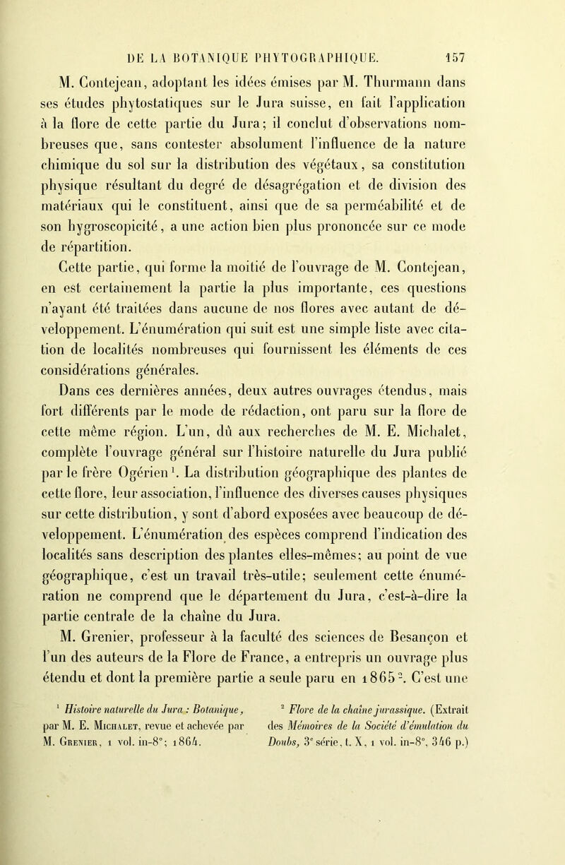 M. Gontejeaii, adopiaiit les idées émises par M. Thurmaim dans ses études phytostatiques sur le Jura suisse, eu fait l’application à la flore de cette partie du Jura; il conclut d’observations nom- breuses que, sans contester absolument l’influence de la nature cbimique du sol sur la distribution des végétaux, sa constitution physique résultant du degré de désagrégation et de division des matériaux c|ui le constituent, ainsi que de sa perméabilité et de son bygroscopicité, a une action bien plus prononcée sur ce mode de répartition. Cette partie, qui forme la moitié de l’ouvrage de M. Gontejean, en est certainement la partie la plus importante, ces questions n’ayant été traitées dans aucune de nos flores avec autant de dé- veloppement. L’énumération qui suit est une simple liste avec cita- tion de localités nombreuses qui fournissent les éléments de ces considérations générales. Dans ces dernières années, deux autres ouvrages étendus, mais fort différents par le mode de rédaction, ont paru sur la flore de cette même région. L’un, dû aux recherches de M. E. Micbalet, complète l’ouvrage général sur l’histoire naturelle du Jura publié parle frère Ogérienb La distribution géograpbicjue des plantes de cette flore, leur association, l’influence des diverses causes physiques sur cette distribution, y sont d’abord exposées avec beaucoup de dé- veloppement. L’énumération des espèces comprend l’indication des localités sans description des plantes elles-mêmes; au point de vue géographique, c’est un travail très-utile; seulement cette énumé- ration ne comprend que le département du Jura, c’est-à-dire la partie centrale de la chaîne du Jura. M. Grenier, professeur à la faculté des sciences de Besançon et l'un des auteurs de la Flore de France, a entrepris un ouvrage plus étendu et dont la première partie a seule paru en i865-. G’est une ^ Histoire naturelle du Jura : Botanique, ^ Flore de la chaine jurassique. (Extrait par M. E. Michalet, revue et achevée par des Mémoires de la Société d’émidation du M. Grenier, i vol. i86A. Doubs, 3'série,!. X, i vol. in-8°, 346 p.)