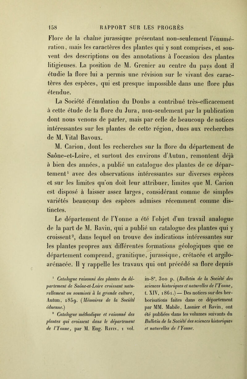 Flore de la chaîne jurassique présenlant non-seulement l’énumé- ration, mais les caractères des plantes qui y sont comprises, et sou- vent des descriptions ou des annotations à l’occasion des plantes litigieuses. La position de M. Grenier au centre du pays dont il étudie la flore lui a permis une révision sur le vivant des carac- tères des espèces, qui est presque impossible dans une flore plus étendue. La Société d’émulation du Doubs a contribué très-efficacement à cette étude de la flore du Jura, non-seulement par la publication dont nous venons de parler, mais par celle de beaucoup de notices intéressantes sur les plantes de cette région, dues aux recherches de M. Vital Bavoux. M. Carion, dont les recherches sur la flore du département de Saône-et-Loire, et surtout des environs d’Autun, remontent déjà à bien des années, a publié un catalogue des plantes de ce dépar- tement^ avec des observations intéressantes sur diverses espèces et sur les limites qu’on doit leur attribuer, limites c[ue M. Carion est disposé à laisser assez larges, considérant comme de simples variétés beaucoup des espèces admises récemment comme dis- tinctes. Le département de l’Yonne a été l’objet d’un travail analogue de la part de M. Ravin, qui a publié un catalogue des plantes qui y croissent^, dans lequel on trouve des indications intéressantes sur les plantes propres aux difl'érentes formations géologiques que ce département comprend, granitique, jurassique, crétacée et argilo- arénacée. 11 y rappelle les travaux qui ont précédé sa flore depuis ^ Catalogue raisonné des plantes du dé- partement de Saône-et-Loire croissant natu- rellement ou soumises à la grande culture, Autun, 1859. (^Mémoires de la Société éduenne.) ^ Catalogue méthodique et raisonné des plantes qui croissent dans le département de l’Yonne, par M. Eug. Ravin, 1 vol. in-8°, 3oo p. [Bulletin de la Société des sciences historiques et naturelles de l’Yonne, t. XIV, 1861.) — Des notices sur des her- borisations faites dans ce département par MM. Mabile, Lasnier et Ravin, ont été publiées dans les volumes suivants du Bulletin de la Société des sciences historiques et naturelles de l’Yonne.