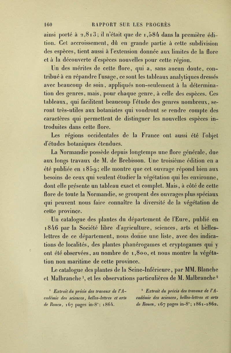 ainsi porté à 2,813; il n’était que de 1,584 dans la première édi- tion. Cet accroissement, dû en grande partie à cette subdivision des espèces, tient aussi à l’extension donnée aux limites de la flore et à la découverte d’espèces nouvelles pour cette région. Un des mérites de cette flore, qui a, sans aucun doute, con- tribué à en répandre l’usage, ce sont les tableaux analytiques dressés avec beaucoup de soin, appliqués non-seulement à la détermina- tion des genres, mais, pour chaque genre, à celle des espèces. Ces tableaux, qui facilitent beaucoup l’étude des genres nombreux, se- ront très-utiles aux botanistes c{ui voudront se rendre compte des caractères qui permettent de distinguer les nouvelles espèces in- troduites dans cette flore. Les régions occidentales de la France ont aussi été l’objet d’études botaniques étendues. La Normandie possède depuis longtemps une flore générale, due aux longs travaux de M. de Brebisson. Lue troisième édition en a été publiée en iflBq; elle montre que cet ouvrage répond bien aux besoins de ceux qui veulent étudier la végétation c|ui les environne, dont elle présente un tableau exact et complet. Mais, à côté de cette flore de toute la Normandie, se groupent des ouvrages plus spéciaux qui peuvent nous faire connaître la diversité de la végétation de cette province. Un catalogue des plantes du département de l’Eure, publié en i846 parla Société libre d’agriculture, sciences, arts et belles- lettres de ce département, nous donne une liste, avec des indica- tions de localités, des plantes phanérogames et cryptogames qui y ont été observées, au nombre de 1,800, et nous montre la végéta- tion non maritime de cette province. Le catalogue des plantes de la Seine-Inférieure, par MM. Blanche et Malbranche L et les observations particulières de M. Malbranche^ ‘ Extrait du précis des travaux de VA- ^ Extrait du précis des travaux de l’A- cadémie des sciences, helles-lettres et arts cadémie des sciences, belles-lettres et arts de Rouen, 167 pages in-8°; i864. de Rouen, 167 pages in-8°; 1861-1862.