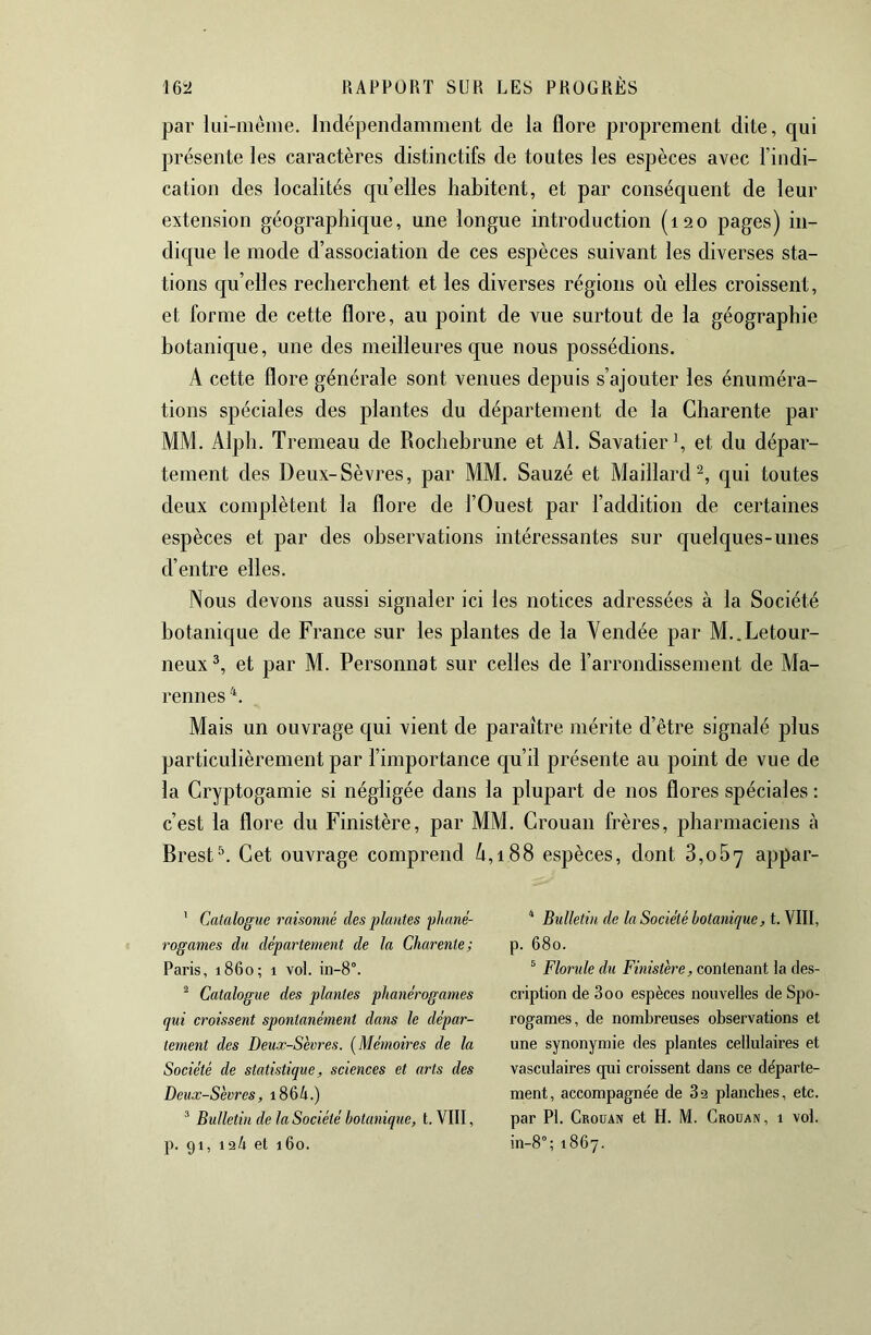 par lui-nième. Indépendamment de la flore proprement dite, qui présente les caractères distinctifs de toutes les espèces avec l’indi- cation des localités qu’elles habitent, et par conséquent de leur extension géographicpe, une longue introduction (120 pages) in- dicjue le mode d’association de ces espèces suivant les diverses sta- tions qu’elles recherchent et les diverses régions où elles croissent, et forme de cette flore, au point de vue surtout de la géographie botanique, une des meilleures que nous possédions. A cette flore générale sont venues depuis s’ajouter les énuméra- tions spéciales des plantes du département de la Charente par MM. Alph. Tremeau de Rochebrune et Al. Savatier ^ et du dépar- tement des Deux-Sèvres, par MM. Sauzé et Maillard^, qui toutes deux complètent la flore de l’Ouest par l’addition de certaines espèces et par des observations intéressantes sur quelques-unes d’entre elles. Nous devons aussi signaler ici les notices adressées à la Société botanique de France sur les plantes de la Vendée par M..Letour- neux et par M. Personnat sur celles de l’arrondissement de Ma- rennes 'L Mais un ouvrage qui vient de paraître mérite d’être signalé plus particulièrement par l’importance qu’il présente au point de vue de la Cryptogamie si négligée dans la plupart de nos flores spéciales : c’est la flore du Finistère, par MM. Crouan frères, pharmaciens à Brest\ Cet ouvrage comprend ù,i88 espèces, dont 3,067 appar- ' Catalogue raisonné des plantes phané- rogames du département de la Charente; Paris, 1860; 1 vol. ^ Catalogue des plantes phanérogames qui croissent spontanément dans le dépar- tement des Deux-Sevres. [Mémoires de la Société de statistique, sciences et arts des Deux-Sèvres, i864.) ^ Bulletin de la Société botanique, t. VIII, p. 91, 124 et 160. ^ Bulletin de la Société botanique, t. VIII, p. 680. ^ Florule du Finistère, contenant la des- cription de 300 espèces nouvelles de Spo- rogames, de nombreuses observations et une synonymie des plantes cellulaires et vasculaires cpii croissent dans ce départe- ment, accompagnée de 82 plancbes, etc. par PI. Groüan et H. M. Crouan, 1 vol. in-8°; 1867.