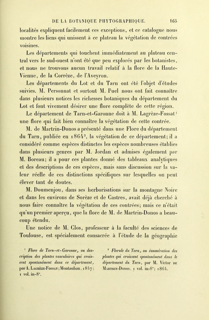 localités expliquent facilement ces exceptions, et ce catalogue nous montre les liens qui unissent à ce plateau la végétation de contrées voisines. Les départements qui touchent immédiatement au plateau cen- tral vers le sud-ouest n’ont été que peu explorés par les botanistes, et nous ne trouvons aucun travail relatif à la flore de la Haute- Vienne, de la Corrèze, de l’Aveyron. Les départements du Lot et du Tarn ont été l’objet d’études suivies. M. Personnat et surtout M. Puel nous ont fait connaître dans plusieurs notices les richesses botaniques du département du Lot et font vivement désirer une flore complète de cette région. Le département de Tarn-et-Garonne doit à M. Lagrèze-Fossat ‘ une flore qui fait bien connaître la végétation de cette contrée. M. de Martrin-Donos a présenté dans une Flore du département du Tarn, publiée en i86/i^, la végétation de ce département; il a considéré comme espèces distinctes les espèces nombreuses établies dans plusieurs genres par M. Jordan et admises également pai- M. Boreau; il a pour ces plantes donné des tableaux analytiques et des descriptions de ces espèces, mais sans discussion sur la va- leur réelle de ces distinctions spécifiques sur lesquelles on peut élever tant de doutes. M. Doumenjou, dans ses herborisations sur la montagne Noire et dans les environs de Sorèze et de Castres, avait déjà cherché à nous faire connaître la végétation de ces contrées; mais ce n’était qu’un premier aperçu, que la flore de M. de Martrin-Donos a beau- coup étendu. Une notice de M. Clos, professeur à la faculté des sciences de Toulouse, est spécialement consacrée à l’étude de la géographie ' Flore de Tarn-et-Garonne, ou des- cription des plantes vasculaires qui crois- sent spontanément dans ce département, par A. Lagbèze-Fossat; Montauban ,18/17; 1 vol. in-8°. ^ Florule du Tarn, ou énumération des plantes qui croissent spontanément dans le département du Tarn, par M. Victor de Martrin-Donos, 1 vol. iii-8°; 186/1.