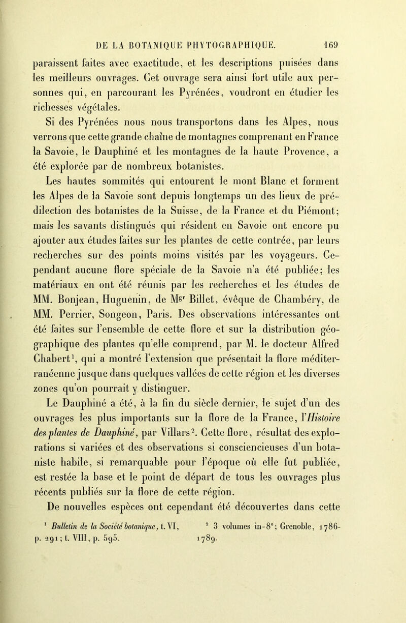 paraissent faites avec exactitude, et les descriptions puisées dans les meilleurs ouvrages. Cet ouvrage sera ainsi fort utile aux per- sonnes qui, en parcourant les Pyrénées, voudront en étudier les richesses végétales. Si des Pyrénées nous nous transportons dans les Alpes, nous verrons que cette grande chaîne de montagnes comprenant en France la Savoie, le Dauphiné et les montagnes de la haute Provence, a été explorée par de nombreux botanistes. Les hautes sommités qui entourent le mont Blanc et forment les Alpes de la Savoie sont depuis longtemps un des lieux de pré- dilection des botanistes de la Suisse, de la France et du Piémont; mais les savants distingués qui résident en Savoie ont encore pu ajouter aux études faites sur les plantes de cette contrée, par leurs recherches sur des points moins visités par les voyageurs. Ce- pendant aucune flore spéciale de la Savoie n’a été publiée; les matériaux en ont été réunis par les recherches et les études de MM. Bonjean, Huguenin, de Billet, évêque de Chambéry, de MM. Perrier, Songeon, Paris. Des observations intéressantes ont été faites sur l’ensemble de cette flore et sur la distribution géo- graphique des plantes qu’elle comprend, par M. le docteur Alfred Chabertb qui a montré l’extension que présentait la flore méditer- ranéenne jusque dans quelques vallées de cette région et les diverses zones qu’on pourrait y distinguer. Le Dauphiné a été, à la fin du siècle dernier, le sujet d’un des ouvrages les plus importants sur la flore de la France, YHistoire des plantes de Dauphiné, par Villars^. Cette flore, résultat des explo- rations si variées et des observations si consciencieuses d’un bota- niste habile, si remarquable pour l’époque où elle fut publiée, est restée la base et le point de départ de tous les ouvrages plus récents publiés sur la flore de cette région. De nouvelles espèces ont cependant été découvertes dans cette ‘ Bulletin de la Société botanique, i.y\, ^ 3 volumes in-8°; Grenoble, 1786- p. 291 ; t. VIII, p. 595. 1789-