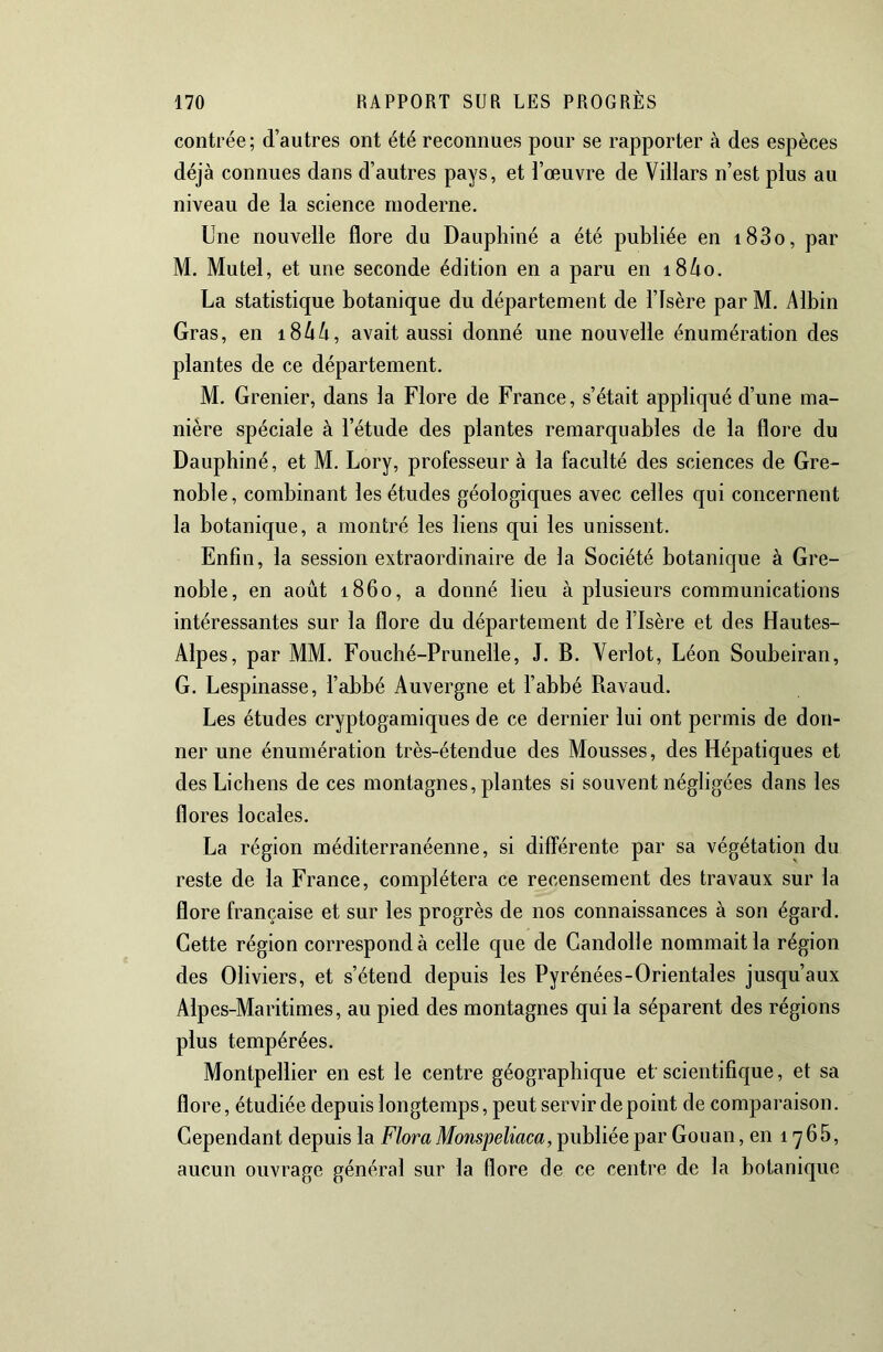 contrée; d’autres ont été reconnues pour se rapporter à des espèces déjà connues dans d’autres pays, et l’œuvre de Villars n’est plus au niveau de la science moderne. Une nouvelle flore du Dauphiné a été publiée en i83o, par M. Mutel, et une seconde édition en a paru en i8/io. La statistique botanique du département de l’Isère par M. Albin Gras, en i8AA, avait aussi donné une nouvelle énumération des plantes de ce département. M. Grenier, dans la Flore de France, s’était appliqué d’une ma- nière spéciale à l’étude des plantes remarquables de la flore du Dauphiné, et M. Lory, professeur à la faculté des sciences de Gre- noble, combinant les études géologiques avec celles qui concernent la botanique, a montré les liens qui les unissent. Enfin, la session extraordinaire de la Société botanique à Gre- noble, en août 1860, a donné lieu à plusieurs communications intéressantes sur la flore du département de l’Isère et des Hautes- Alpes, par MM. Fouché-Prunelle, J. B. Verlot, Léon Soubeiran, G. Lespinasse, l’abbé Auvergne et l’abbé Ravaud. Les études cryptogamiques de ce dernier lui ont permis de don- ner une énumération très-étendue des Mousses, des Hépatiques et des Lichens de ces montagnes, plantes si souvent négligées dans les flores locales. La région méditerranéenne, si différente par sa végétation du reste de la France, complétera ce recensement des travaux sur la flore française et sur les progrès de nos connaissances à son égard. Cette région correspond à celle que de Gandolle nommait la région des Oliviers, et s’étend depuis les Pyrénées-Orientales jusqu’aux Alp es-Maritimes, au pied des montagnes qui la séparent des régions plus tempérées. Montpellier en est le centre géographique et scientifique, et sa flore, étudiée depuis longtemps, peut servir de point de comparaison. Cependant depuis la Flora Monspeliaca, publiée par Gouan, en 1766, aucun ouvrage général sur la flore de ce centre de la botanique