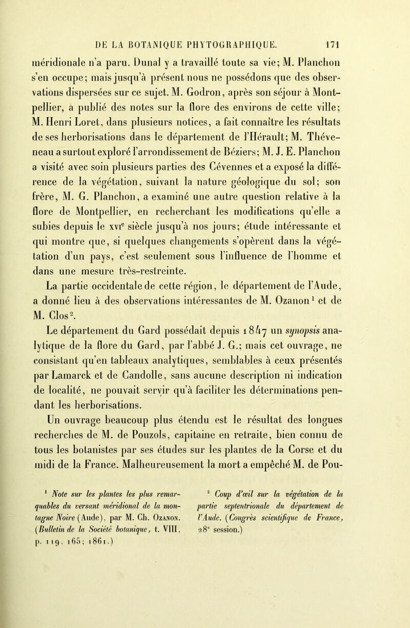 méridionale n’a paru. Dunal y a ti’availlé toute sa vie; M, Planclion s’en occupe; mais jusqu’à présent nous ne possédons que des obser- vations dispersées sur ce sujet. M. Godron, après son séjour à Mont- pellier, a publié des notes sur la flore des environs de cette ville; M. Henri Loret, dans plusieurs notices, a fait connaître les résultats de ses herborisations dans le département de l’Hérault; M. Théve- neau a surtout exploré l’arrondissement de Béziers; M. J. E. Planclion a visité avec soin plusieurs parties des Gévennes et a exposé la diffé- rence de la végétation, suivant la nature géologique du sol; son frère, M. G. Planchon, a examiné une autre question relative à la flore de Montpellier, en recherchant les modifications qu’elle a subies depuis le xvi® siècle jusqu’à nos jours; étude intéressante et qui montre que, si quelques changements s’opèrent dans la végé- tation d’un pays, c’est seulement sous l’influence de l’homme et dans une mesure très-restreinte. La partie occidentale de cette région, le département de l’Aude, a donné lieu à des observations intéressantes de M. Ozanon ^ et de M. Glos^ Le département du Gard possédait depuis 18/17 un synopsis ana- lytique de la flore du Gard, par l’abbé J. G.; mais cet ouvrage, ne consistant qu’en tableaux analytiques, semblables à ceux présentés parLamarck et de Gandolle, sans aucune description ni indication de localité, ne pouvait servir c[u’à faciliter les déterminations pen- dant les herborisations. Un ouvrage beaucoup plus étendu est le résultat des longues recherches de M. de Pouzols, capitaine en retraite, bien connu de tous les botanistes par ses études sur les plantes de la Corse et du midi de la France. Malheureusement la mort a empêché M. de Pou- ' Note sur les plantes les plus remar- quables du versant méridional de la mon- tagne Noire (Aude), par M. Ch. Ozanon. {Bulletin de la Société botanique, t. VllI, p. 119, i65; 1861.) ^ Coup d’œil sur la végétation de la partie septentrionale du département de l’Aude. {Congres scientifique de France, 28“ session.)