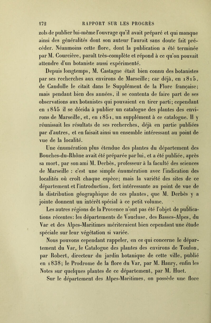 zols de publier lui-même l’ouvrage qu’il avait préparé et qui manque ainsi des généralités dont son auteur l’aurait sans doute fait pré- céder. Néanmoins cette flore, dont la publication a été terminée par M. Courcière, paraît très-complète et répond à ce qu’on pouvait attendre d’un botaniste aussi expérimenté. Depuis longtemps, M. Castagne était bien connu des botanistes par ses recherches aux environs de Marseille; car déjà, en i8i5, de Gandolle le citait dans le Supplément de la Flore française; mais pendant bien des années, il se contenta de faire part de ses observations aux botanistes qui pouvaient en tirer parti; cependant en 18^5 il se décida à publier un catalogue des plantes des envi- rons de Marseille, et, en i85i, un supplément à ce catalogue. Il y réunissait les résultats de ses recherches, déjà en partie publiées par d’autres, et en faisait ainsi un ensemble intéressant au point de vue de la localité. Une énumération plus étendue des plantes du département des Bouches-du-Rhône avait été préparée par lui, et a été publiée, après sa mort, par son ami M. Derbès, professeur à la faculté des sciences de Marseille : c’est une simple énumération avec l’indication des localités où croît chaque espèce; mais la variété des sites de ce département et l’introduction, fort intéressante au point de vue de la distribution géographique de ces plantes, que M. Derbès y a jointe donnent un intérêt spécial à ce petit volume. Les autres régions de la Provence n’ont pas été l’objet de publica- tions récentes: les départements de Vaucluse, des Basses-Alpes, du Var et des Alpes-Maritimes mériteraient bien cependant une étude spéciale sur leur végétation si variée. Nous pouvons cependant rappeler, en ce qui concerne le dépar- tement du Var, le Catalogue des plantes des environs de Toulon, par Robert, directeur du jardin botanique de cette ville, publié en i838; le Prodrome de la flore du Var, par M. Hanry, enfin les Notes sur quelques plantes de ce département, par M. Huet. Sur le département des Alpes-Maritimes, on possède une flore