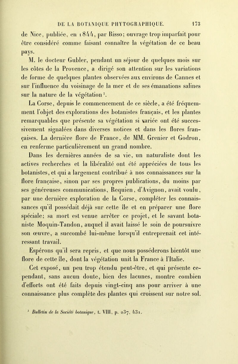 de Nice, publiée, en i8/iù, par Risso; ouvrage trop imparfait pour être considéré comme faisant connaître la végétation de ce beau pays. M. le docteur Gubler, pendant un séjour de quelques mois sur les cotes de la Provence, a dirigé son attention sur les variations de forme de quelques plantes observées aux environs de Cannes et sur l’influence du voisinage de la mer et de ses émanations salines sur la nature de la végétation b La Corse, depuis le commencement de ce siècle, a été fréquem- ment l’objet des explorations des botanistes français, et les plantes remarquables que présente sa végétation si variée ont été succes- sivement signalées dans diverses notices et dans les flores fran- çaises. La dernière flore de France, de MM. Crenier et Codron, en renferme particulièrement un grand nombre. Dans les dernières années de sa vie, un naturaliste dont les actives recherches et la libéralité ont été appréciées de tous les botanistes, et c|ui a largement contribué à nos connaissances sur la flore française, sinon par ses propres publications, du moins par ses généreuses communications, Requien, d’Avignon, avait voulu, par une dernière exploration de la Corse, compléter les connais- sances qu’il possédait déjà sur cette île et en préparer une flore spéciale; sa mort est venue arrêter ce projet, et le savant bota- niste Moquin-Tandon, auquel il avait laissé le soin de poursuivre son œuvre, a succombé lui-même lorsqu’il entreprenait cet inté- ressant travail. Espérons qu’il sera repris, et que nous posséderons bientôt une flore de cette île, dont la végétation unit la France à l’Italie. Cet exposé, un peu trop étendu peut-être, et qui présente ce- pendant, sans aucun doute, bien des lacunes, montre combien d’efforts ont été faits depuis vingt-cinq ans pour arriver à une connaissance plus complète des plantes qui croissent sur notre sol. ^ Bîdletin de la Société botanique, t. VIII, p. 287, A3i.