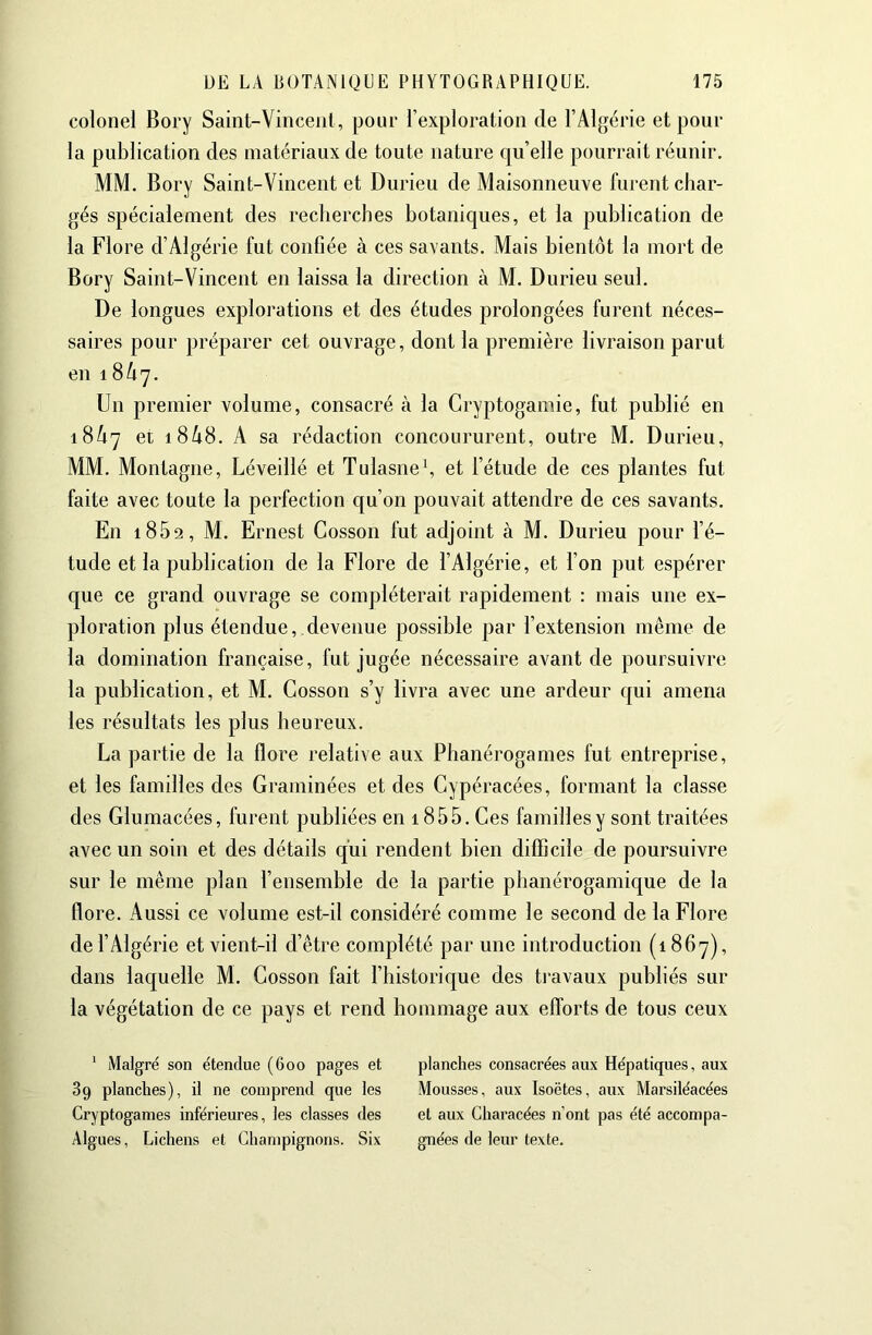 colonel Bory Saint-Vinceiil, pour l’exploration de l’Algérie et pour la publication des matériaux de toute nature qu’elle pourrait réunir, MM. Bory Saint-Vincent et Durieu de Maisonneuve furent char- gés spécialement des reclierches botaniques, et la publication de la Flore d’Algérie fut confiée à ces savants. Mais bientôt la mort de Bory Saint-Vincent en laissa la direction à M. Durieu seul. De longues explorations et des études prolongées furent néces- saires pour préparer cet ouvrage, dont la première livraison parut en 18A7. Un premier volume, consacré à la Cryptogamie, fut publié en 18A7 et 18A8, A sa rédaction concoururent, outre M. Durieu, MM. Montagne, Léveillé et Tulasne\ et l’étude de ces plantes fut faite avec toute la perfection qu’on pouvait attendre de ces savants. En 1862, M. Ernest Cosson fut adjoint à M, Durieu pour l’é- tude et la publication de la Flore de l’Algérie, et l’on put espérer que ce grand ouvrage se compléterait rapidement : mais une ex- ploration plus étendue, devenue possible par l’extension même de la domination française, fut jugée nécessaire avant de poursuivre la publication, et M. Cosson s’y livra avec une ardeur qui amena les résultats les plus heureux. La partie de la flore relative aux Phanérogames fut entreprise, et les familles des Graminées et des Cypéracées, formant la classe des Glumacées, furent publiées en 1855. Ces familles y sont traitées avec un soin et des détails qui rendent bien difficile de poursuivre sur le même plan l’ensemble de la partie phanérogamique de la flore. Aussi ce volume est-il considéré comme le second de la Flore de l’Algérie et vient-il d’être complété par une introduction (1867), dans laquelle M. Cosson fait l’historique des travaux publiés sur la végétation de ce pays et rend hommage aux efforts de tous ceux ' Malgré son étendue (600 pages et 3g planches), il ne comprend que les Cryptogames inférieures, les classes des Algues, Lichens et Champignons. Six planches consacrées aux Hépatiques, aux Mousses, aux Isoëtes, aux Marsiléacées et aux Characées n’ont pas été accompa- gnées de leur texte.