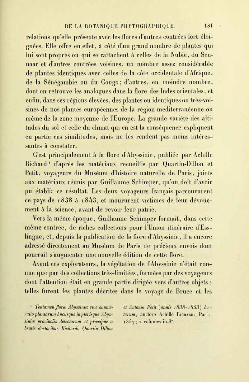 relations qu’elle présente avec les flores d’autres contrées fort éloi- gnées. Elle offre en effet, à côté d’un grand nombre de plantes qui lui sont propres ou qui se rattachent à celles de la Nubie, du Sen- naar et d’autres contrées voisines, un nombre assez considérable de plantes identiques avec celles de la côte occidentale d’Afrique, de la Sénégambie ou du Congo; d’autres, en moindre nombre, dont on retrouve les analogues dans la flore des Indes orientales, et enfin, dans ses régions élevées, des plantes ou identiques ou très-voi- sines de nos plantes européennes de la région méditerranéenne ou même de la zone moyenne de l’Europe. La grande variété des alti- tudes du sol et celle du climat qui en est la conséquence expliquent en partie ces similitudes, mais ne les rendent pas moins intéres- santes à constater. C’est principalement à la flore d’Abyssinie, publiée par Achille Richard 1 d’après les matériaux recueillis par Quartin-Dillon et Petit, voyageurs du Muséum d’histoire naturelle de Paris, joints aux matériaux réunis par Guillaume Schimper, qu’on doit d’avoir pu établir ce résultat. Les deux voyageurs français parcoururent ce pays de i838 à i8^3, et moururent victimes de leur dévoue- ment à la science, avant de revoir leur patrie. Vers la même époque, Guillaume Schimper formait, dans cette même contrée, de riches collections pour l’Union itinéraire d’Ess- lingue, et, depuis la publication de la flore d’Abyssinie, il a encore adressé directement au Muséum de Paris de précieux envois dont pourrait s’augmenter une nouvelle édition de cette flore. Avant ces explorateurs, la végétation de l’Abyssinie n’était con- nue que par des collections très-limitées, formées par des voyageurs dont l’attention était en grande partie dirigée vers d’autres objets : telles furent les plantes décrites dans le voyage de Bruce et les ‘ Tentamen Jlorœ Ahijssiniœ sive enume- et Antonio Petit {annis i8S8-i8à3) lec- ratioplantarum hucusque inpîerisque Abys- tavum, auctore Achille Richard; Paris, siniœ provinciis detectarum et prœcipue a iShj; 9. volumes in-8°. healis doctoribus Richardo Qnartin-Dillon