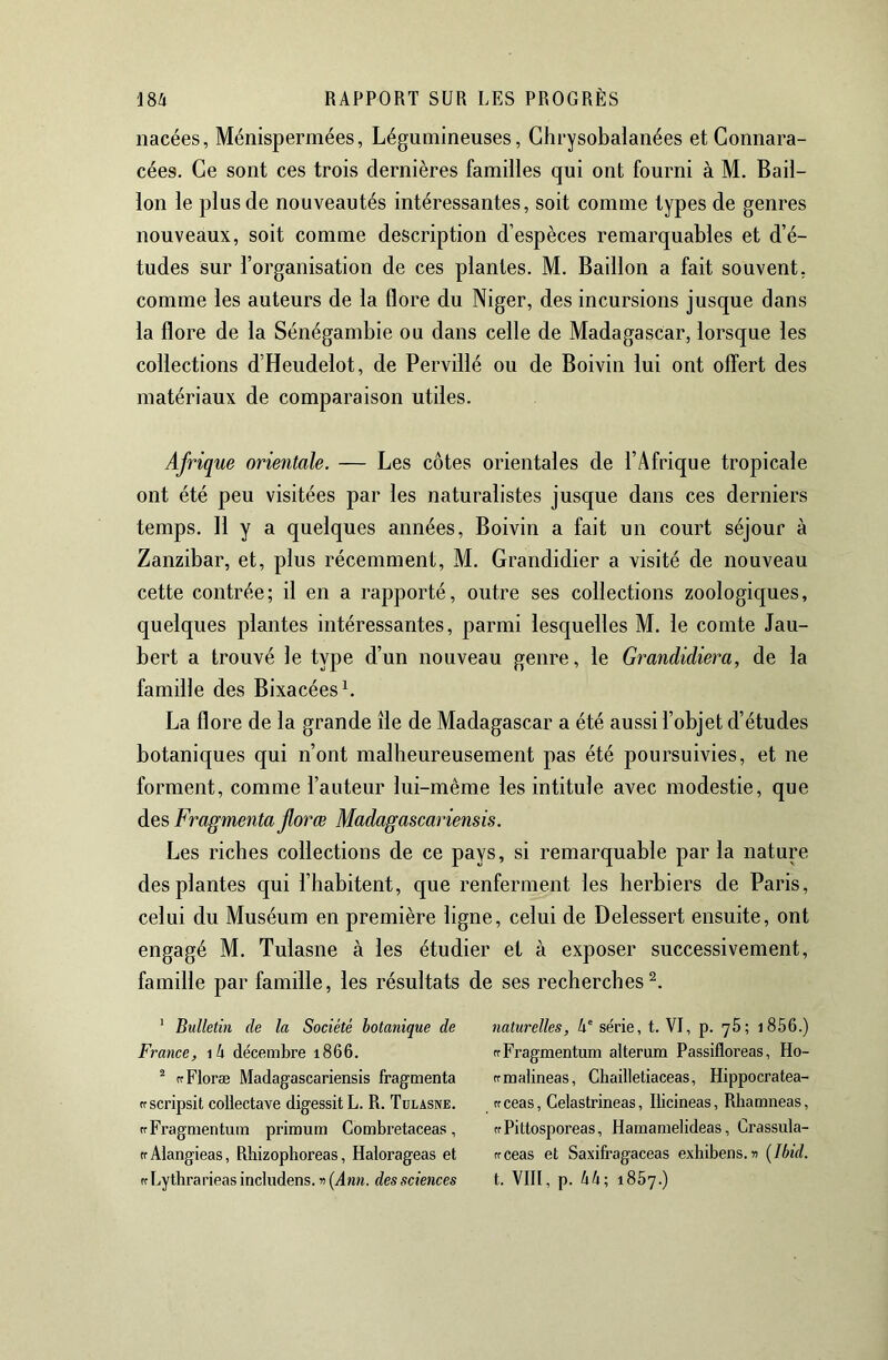 nacées, Ménispermées, Légumineuses, Ghrysobalanées et Connara- cées. Ce sont ces trois dernières familles qui ont fourni à M. Bâil- lon le plus de nouveautés intéressantes, soit comme types de genres nouveaux, soit comme description d’espèces remarquables et d’é- tudes sur l’organisation de ces plantes. M. Bâillon a fait souvent, comme les auteurs de la flore du Niger, des incursions jusque dans la flore de la Sénégambie ou dans celle de Madagascar, lorsque les collections d’Heudelot, de Pervillé ou de Boiviii lui ont offert des matériaux de comparaison utiles. Afrique orientale. — Les côtes orientales de l’Afrique tropicale ont été peu visitées par les naturalistes jusque dans ces derniers temps. Il y a quelques années, Boivin a fait un court séjour à Zanzibar, et, plus récemment, M. Grandidier a visité de nouveau cette contrée; il en a rapporté, outre ses collections zoologiques, quelques plantes intéressantes, parmi lesquelles M. le comte Jau- bert a trouvé le type d’un nouveau genre, le Grandidiera, de la famille des BixacéesL La flore de la grande île de Madagascar a été aussi l’objet d’études botaniques qui n’ont malheureusement pas été poursuivies, et ne forment, comme l’auteur lui-même les intitule avec modestie, que des Fragmenta florœ Madagascariensis. Les riches collections de ce pays, si remarquable par la nature des plantes qui l’habitent, que renferment les herbiers de Paris, celui du Muséum en première ligne, celui de Delessert ensuite, ont engagé M. Tulasne à les étudier et à exposer successivement, famille par famille, les résultats de ses recherches^. ' Bulletin de la Société botanique de naturelles, 4'série, t. VI, p. 76; i856.) France, i4 décembre 1866. rrEragmentum alterum Passifloreas, Ho- ^ rfFloræ Madagascariensis fragmenta ffmalineas, Cliailletiaceas, Hippocratea- cfscripsit coUectave digessitL. R. Tulasne. ffceas, Celastrineas, lücineas, Rhamneas, rfFragmentum primum Combi’etaceas, crPittosporeas, Hamamelideas, Crassula- rrAlangieas, Rhizophoreas, Halorageas et rrceas et Saxifragaceas exbibens.n [Ibid. ffLytbrarieasincludens.5)(i4nK. desNcicHces t. VIII, p. 44; 1867.)