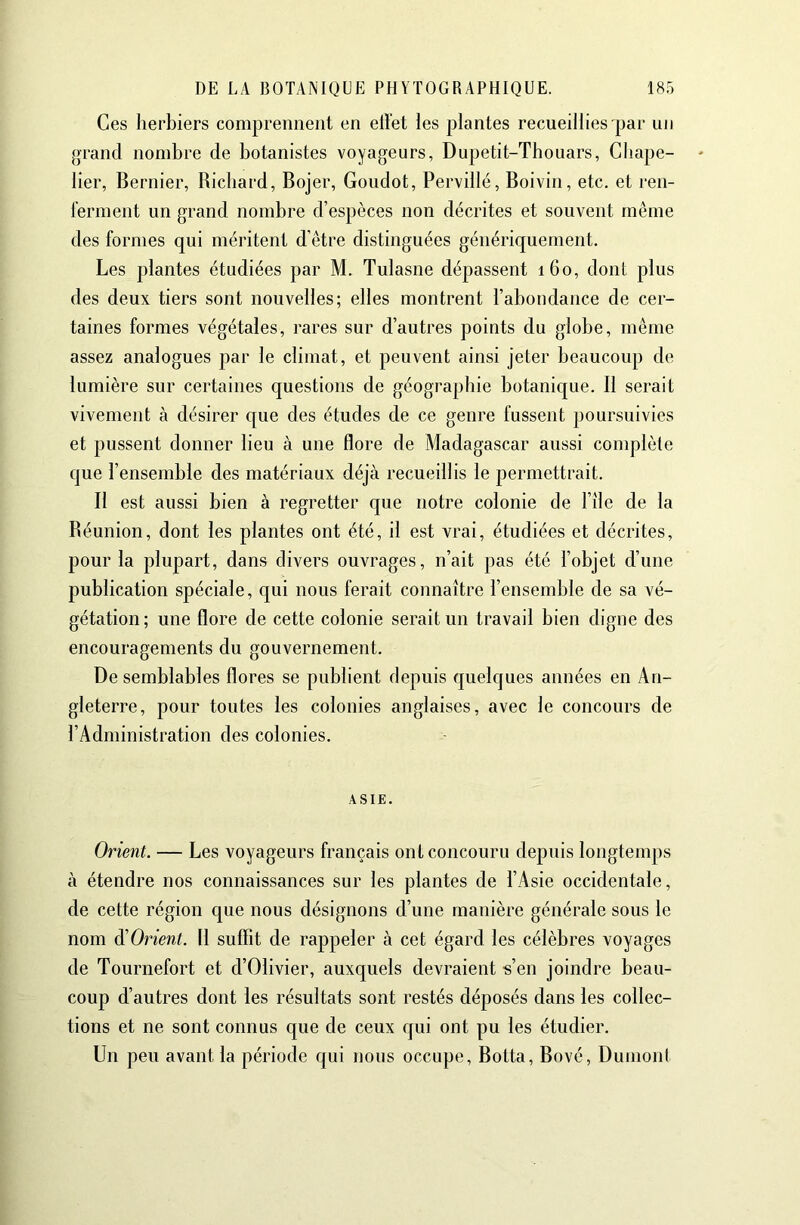 Ces herbiers comprennent en effet les plantes recueillies par un grand nombre de botanistes voyageurs, Dupetit-Thouars, Chape- lier, Bernier, Richard, Bojer, Goudot, Pervillé, Boivin, etc. et ren- ferment un grand nombre d’espèces non décrites et souvent même des formes qui méritent d’être distinguées génériquement. Les plantes étudiées par M. Tulasne dépassent 160, dont plus des deux tiers sont nouvelles; elles montrent l’abondance de cer- taines formes végétales, rares sur d’autres points du globe, même assez analogues par le climat, et peuvent ainsi jeter beaucoup de lumière sur certaines questions de géographie botanique. Il serait vivement à désirer que des études de ce genre fussent poursuivies et pussent donner lieu à une flore de Madagascar aussi complète que l’ensemble des matériaux déjà recueillis le permettrait. Il est aussi bien à regretter que notre colonie de File de la Réunion, dont les plantes ont été, il est vrai, étudiées et décrites, pour la plupart, dans divers ouvrages, n’ait pas été l’objet d’une publication spéciale, qui nous ferait connaître l’ensemble de sa vé- gétation; une flore de cette colonie serait un travail bien digne des encouragements du gouvernement. De semblables flores se publient depuis quelques années en An- gleterre, pour toutes les colonies anglaises, avec le concours de l’Administration des colonies. ASIE. Orient. — Les voyageurs français ont concouru depuis longtemps à étendre nos connaissances sur les plantes de l’Asie occidentale, de cette région que nous désignons d’une manière générale sous le nom ^Orient. Il suffit de rappeler à cet égard les célèbres voyages de Tournefort et d’Olivier, auxquels devraient «’en joindre beau- coup d’autres dont les résultats sont restés déposés dans les collec- tions et ne sont connus que de ceux qui ont pu les étudier. Lfn peu avant la période qui nous occupe. Botta, Bové, Dumont