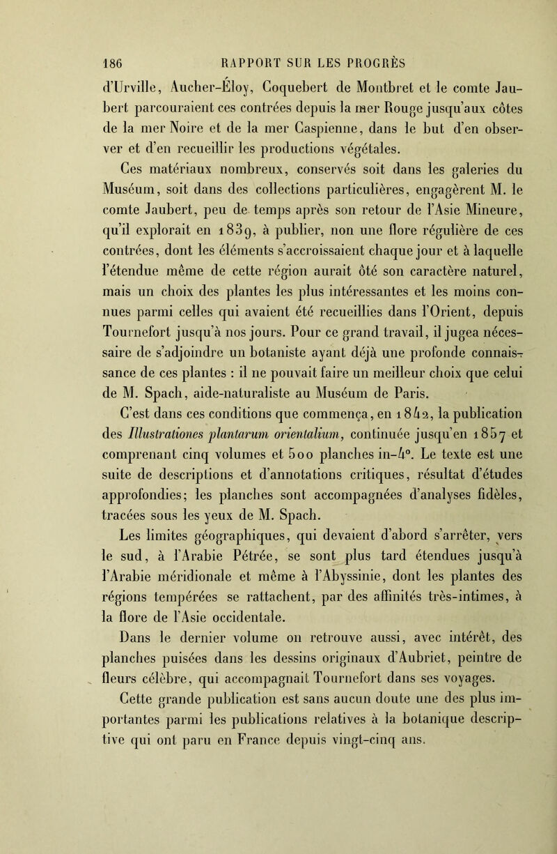 d’Urville, Aucber-Eloy, Coquebert de Moiitbret et le comte Jau- bert parcouraient ces contrées depuis la mer Rouge jusqu’aux côtes de la mer Noire et de la mer Caspienne, dans le but d’en obser- ver et d’en recueillir les productions végétales. Ces matériaux nombreux, conservés soit dans les galeries du Muséum, soit dans des collections particulières, engagèrent M. le comte Jaubert, peu de temps après son retour de l’Asie Mineure, qu’il explorait en 1889, à publier, non une flore régulière de ces contrées, dont les éléments s’accroissaient chaque jour et à laquelle l’étendue même de cette région aurait ôté son caractère naturel, mais un choix des plantes les plus intéressantes et les moins con- nues parmi celles qui avaient été recueillies dans l’Orient, depuis Tournefort jusqu’à nos jours. Pour ce grand travail, il jugea néces- saire de s’adjoindre un botaniste ayant déjà une profonde connais- sance de ces plantes : il ne pouvait faire un meilleur choix que celui de M. Spach, aide-naturaliste au Muséum de Paris. C’est dans ces conditions que commença, en 18 A2, la publication des Illustrationes plantarnm orientalium, continuée jusqu’en 1867 et comprenant cinq volumes et 5oo planches in-A°. Le texte est une suite de descriptions et d’annotations critiques, résultat d’études approfondies; les planches sont accompagnées d’analyses fidèles, tracées sous les yeux de M. Spach. Les limites géographiques, qui devaient d’abord s’arrêter, vers le sud, à l’Arabie Pétrée, se sont plus tard étendues jusqu’à l’Arabie méridionale et même à l’Abyssinie, dont les plantes des régions tempérées se rattachent, par des affinités très-intimes, à la flore de l’Asie occidentale. Dans le dernier volume on retrouve aussi, avec intérêt, des planches puisées dans les dessins originaux d’Aubriet, peintre de ^ fleurs célèbre, qui accompagnait Tournefort dans ses voyages. Cette grande publication est sans aucun doute une des plus im- portantes parmi les publications relatives à la botanique descrip- tive qui ont paru en France depuis vingt-cinq ans.