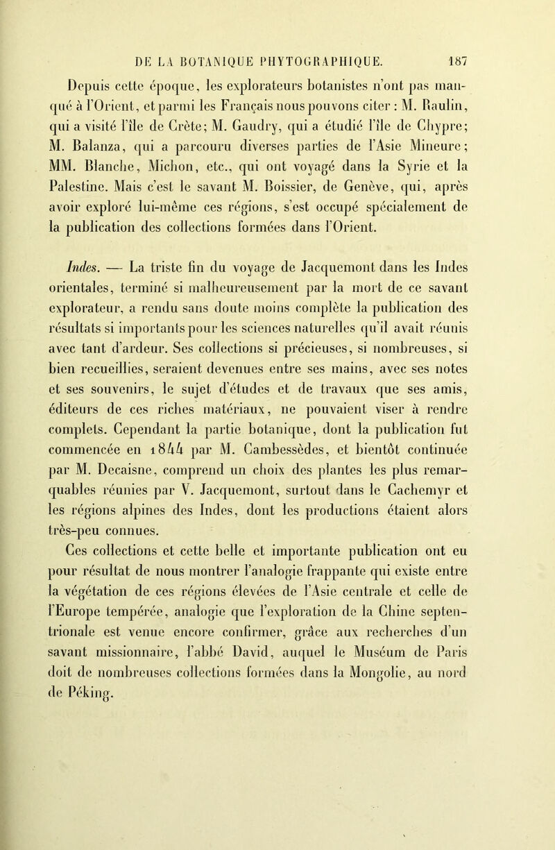 Depuis cette époque, les explorateurs botanistes n’oiit pas inaii- qué à rOrieiit, et parmi les Français nous pouvons citer : M. Raulin, qui a visité l’île de Crète; M. Gaudry, qui a étudié l’île de Chypre; M. Balanza, qui a parcouru diverses parties de l’Asie Mineure; MM. Blanche, Miclion, etc., qui ont voyagé dans la Syrie et la Palestine. Mais c’est le savant M. Boissier, de Genève, qui, après avoir exploré lui-même ces régions, s’est occupé spécialement de la publication des collections formées dans l’Orient. Indes. — La triste fin du voyage de Jacquemont dans les Indes orientales, terminé si malheureusement par la mort de ce savant explorateur, a rendu sans doute moins complète la publication des résultats si importants pour les sciences naturelles qu’il avait réunis avec tant d’ardeur. Ses collections si précieuses, si nombreuses, si bien recueillies, seraient devenues entre ses mains, avec ses notes et ses souvenirs, le sujet d’études et de travaux que ses amis, éditeurs de ces riches matériaux, ne pouvaient viser à rendre complets. Cependant la partie botanique, dont la publication fut commencée en iSkk par M. Cambessèdes, et bientôt continuée par M. Decaisne, comprend un choix des plantes les plus remar- quables réunies par V. Jacc[uemont, surtout dans le Cachemyr et les régions alpines des Indes, dont les productions étaient alors très-peu connues. Ces collections et cette belle et importante publication ont eu pour résultat de nous montrer l’analogie frappante qui existe entre la végétation de ces régions élevées de l’Asie centrale et celle de l’Europe tempérée, analogie c[ue l’exploration de la Chine septen- trionale est venue encore confirmer, grâce aux recherches d’un savant missionnaire, l’abbé David, auquel le Muséum de Paris doit de nombreuses collections formées dans la Mongolie, au nord de Péking.