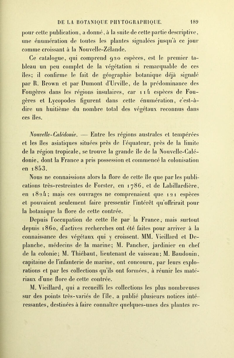 pour cette publication, a donné, à la suite de cette partie descriptive, une énumération de toutes les plantes signalées jusqu’à ce jour comme croissant à la Nouvelle-Zélande. Ce catalogue, qui comprend 920 espèces, est le premier ta- bleau un peu complet de la végétation si remarquable de ces îles; il confirme le fait de géographie botanique déjà signalé par R. Brown et par Dumont d’Urville, de la prédominance des Fougères dans les régions insulaires, car ii/i espèces de Fou- gères et Lycopodes figurent dans cette énumération, c’est-à- dire un huitième du nombre total des végétaux reconnus dans ces îles. Nouvelle-Calédonie. — Entre les régions australes et tempérées et les îles asiatiques situées près de l’équateur, près de la limite de la région tropicale, se trouve la grande île de la Nouvelle-Calé- donie, dont la France a pris possession et commencé la colonisation en i853. Nous ne connaissions alors la flore de cette île que par les publi- cations très-restreintes de Forster, en 1786, et de Labillardière, en 182/1; mais ces ouvrages ne comprenaient que 121 espèces et pouvaient seulement faire pressentir l’intérêt qu’offrirait pour la botanique la flore de cette contrée. Depuis l’occupation de cette île par la France, mais surtout depuis 1860, d’actives recherches ont été faites pour arriver à la connaissance des végétaux qui y croissent. MM. Vieillard et De- planche, médecins de la marine; M. Pancher, jardinier en chef de la colonie; M. Thiébaut, lieutenant de vaisseau; M. Baudouin, capitaine de l’infanterie de marine, ont concouru, par leurs explo- rations et par les collections qu’ils ont formées, à réunir les maté- riaux d’une flore de cette contrée. M. Vieillard, qui a recueilli les collections les plus nombreuses sur des points très-variés de l’île, a publié plusieurs notices inté- ressantes, destinées à faire connaître quelques-unes des plantes re-