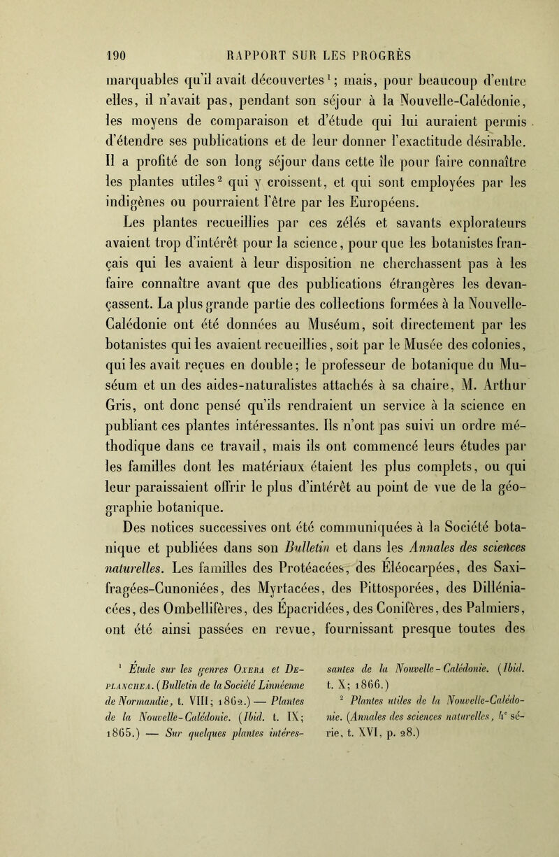 marquables qu’il avait découvertes^; mais, pour beaucoup d’entre elles, il n’avait pas, pendant son séjour à la Nouvelle-Calédonie, les moyens de comparaison et d’étude qui lui auraient permis d’étendre ses publications et de leur donner l’exactitude désirable. Il a profité de son long séjour dans cette île pour faire connaître les plantes utiles^ qui y croissent, et qui sont employées par les indigènes ou pourraient l’être par les Européens. Les plantes recueillies par ces zélés et savants explorateurs avaient trop d’intérêt pour la science, pour que les botanistes fran- çais qui les avaient à leur disposition ne cherchassent pas à les faire connaître avant que des publications étrangères les devan- çassent. La plus grande partie des collections formées à la Nouvelle- Calédonie ont été données au Muséum, soit directement par les botanistes qui les avaient recueillies, soit par le Musée des colonies, qui les avait reçues en double; le professeur de botanique du Mu- séum et un des aides-naturalistes attachés à sa chaire, M. Arthur Gris, ont donc pensé qu’ils rendraient un service à la science en publiant ces plantes intéressantes. Ils n’ont pas suivi un ordre mé- thodique dans ce travail, mais ils ont commencé leurs études par les familles dont les matériaux étaient les plus complets, ou qui leur paraissaient offrir le plus d’intérêt au point de vue de la géo- graphie botanique. Des notices successives ont été communiquées à la Société bota- nique et publiées dans son Bulletin et dans les Annales des sciences naturelles. Les familles des Protéacées, des Eléocarpées, des Saxi- fragées-Cunoniées, des Myrtacées, des Pittosporées, des Dillénia- cées, des Ombellifères, des Epacridées, des Conifères, des Palmiers, ont été ainsi passées en revue, fournissant presque toutes des ' Étude sur les genres Oxera et De- plan eus a. {Bulletin de la Société Linnéenne de Normandie, t. VIII; 18G9,.)— Plantes de la Nouvelle-Calédonie. {Ibid. t. IX; i865.) — Sur (juel(jues plantes intéres- santes de la Nouvelle - Calédonie. ( Ibid. t. X; 1866.) ^ Plantes utiles de la Nouvelle-Calédo- nie. {Annales des sciences nalurellcs, N sé- rie, t. XVI, p. 98.)