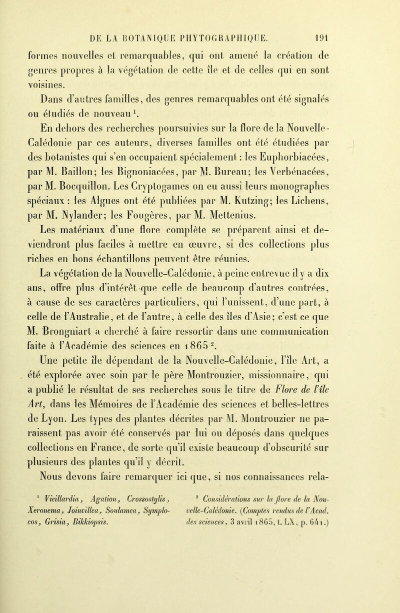 formes nouvelles el, remarquables, qui oui amené la création de genres propres à la végétation de cette île et de celles qui en sont voisines. Dans d’antres familles, des genres remarquables ont été signalés ou étudiés de nouveau b En dehors des recherches poursuivies sur la flore de la Nouvelle- Calédonie par ces auteurs, diverses familles ont été étudiées par des botanistes qui s’en occupaient spécialement : les Euphorhiacées, par M. Bâillon; les Bignoniacées, par M. Bureau; les Verhénacées, par M. Bocquillon. Les Cryptogames on eu aussi leurs monographes spéciaux ; les Algues ont été publiées par M. Kutzing; les Lichens, par M. Nylander; les Fougères, par M. Mettenius. Les matériaux d’une flore complète se préparent ainsi et de- viendront plus faciles à mettre en œuvre, si des collections plus riches en bons échantillons peuvent être réunies. La végétation de la Nouvelle-Calédonie, à peine entrevue il y a dix ans, offre plus d’intérêt que celle de beaucoup d’autres contrées, à cause de ses caractères particuliers, c|ui l’unissent, d’une part, cà celle de l’Australie, et de l’autre, à celle des îles d’Asie; c’est ce que M. Brongniart a cherché à faire ressortir dans une communication faite à l’Académie des sciences en i865^. Une petite île dépendant de la Nouvelle-Calédonie, l’île Art, a été explorée avec soin par le père Montrouzier, missionnaire, c[ui a publié le résultat de ses recherches sous le titre de Flore de l’îlc Art, dans les Mémoires de l’Académie des sciences et belles-lettres de Lyon. Les types des plantes décrites par M. Montrouzier ne pa- raissent pas avoir été conservés par lui ou déposés dans cjuelques collections en France, de sorte qu’il existe beaucoup d’obscurité sur plusieurs des plantes qu’il y décrit. Nous devons faire remarquer ici que, si nos connaissances rela- * Vieillardia, Agation, Crossostylis, ^ Considérations sur la Jlorc de la Nou- Xeronema, Joinvillea, Soulamea, Symplo- oelle-Calédonie. {Comptes rendus de U Acad, cos, Grisia, Bikkiopsis. des sciences, 3 aviil i865, l. LX, p. G/ii.)