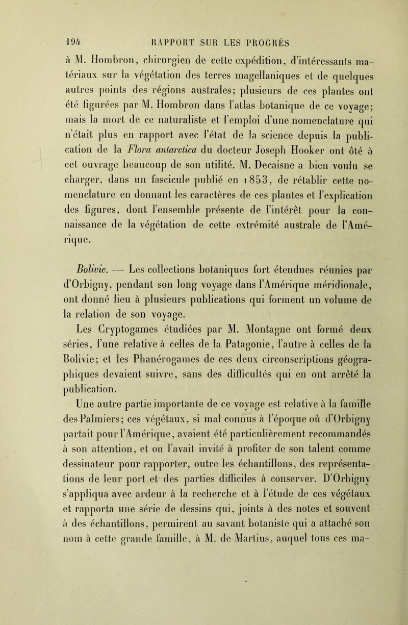 à M. Hombroii, chirurgien de cette expédition, d’intéressanls ma- tériaux sur la végétation des terres magellaniques et de quelques autres points des régions australes; plusieurs de ces plantes ont été figurées parM. Hombron dans l’atlas botanique de ce voyage; mais la mort de ce naturaliste et l’emploi d’une nomenclature qui n’était plus en rapport avec l’état de la science depuis la publi- cation de la Flora antarctica du docteur Joseph Hooker ont ôté à cet ouvrage beaucoup de son utilité. M. Decaisne a bien voulu se charger, dans un fascicule publié en i853, de rétablir cette no- menclature en donnant les caractères de ces plantes et l’explication des figures, dont l’ensemble présente de fintérêt pour la con- naissance de la végétation de cette extrémité australe de f Amé- rique. Bolivie. — Les collections botaniques fort étendues réunies par d’Orbigny, pendant son long voyage dans fAméric[ue méridionale, ont donné lieu à plusieurs publications qui forment un volume de la relation de son voyage. J^es Cryptogames étudiées par M. Montagne ont formé deux séries, l’une relative à celles de la Patagonie, f autre à celles de la Bolivie; et les Phanérogames de ces deux circonscriptions géogra- phiques devaient suivre, sans des difficultés qui en ont arrêté la publication. Une autre partie importante de ce voyage est relative à la famille des Palmiers; ces végétaux, si mal connus à l’époque où d’Orbigny partait pour l’Amérique, avaient été particulièrement recommandés à son attention, et on f avait invité à profiter de son talent comme dessinateur pour rapporter, outre les échantillons, des représenta- tions de leur port et des parties difficiles à conserver. D’Orbigny s’appliqua avec ardeur à la recherche et à l’étude de ces végétaux et rapporta une série de dessins qui, joints à des notes et souvent à des échantillons, permirent au savant botaniste c{ui a attaché son nom à cette grande famille, à M. de Martius, auquel tous ces ma-