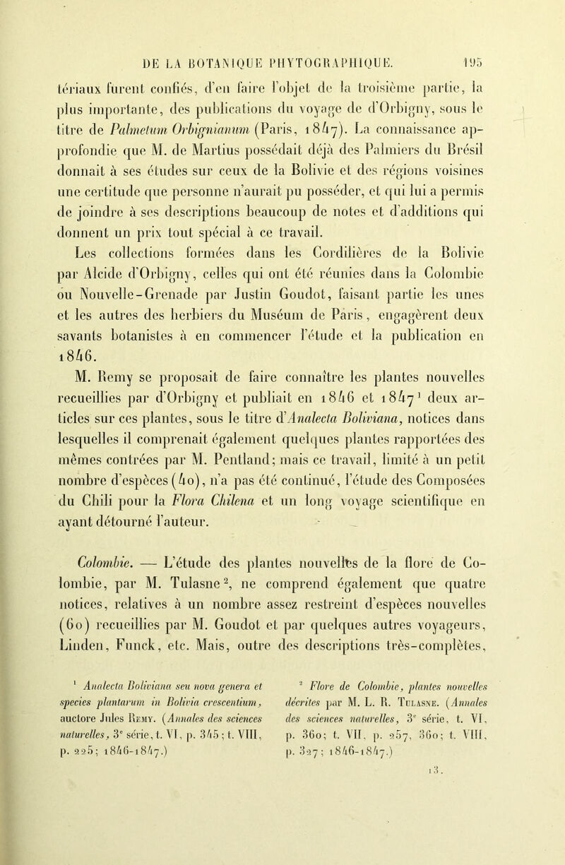 lériaiix liireiil confiés, J’en Taire l’objel de la troisième partie, la pins importante, des pufilications du voyage de d’Orbigny, sous le titre de Palmeltiîn Orhigîiiannm (Varis, 18Û7). La connaissance ap- profondie que M. de Martius possédait déjà des Palmiers du Brésil donnait à ses études sur ceux de la Bolivie et des régions voisines une certitude que personne n’aurait pu posséder, et qui lui a permis de joindre à ses descriptions beaucoup de notes et d’additions qui donnent un prix tout spécial à ce travail. Les collections formées dans les Cordilièi'es de la Bolivie par Alcide d’Orbigny, celles c|ui ont été réunies dans la Colombie ou Nouvelle-Grenade par .lustiii Goudot, faisant partie les unes et les autres des herbiers du Muséum de Paris, engagèrent deux savants botanistes à en commencer l’étude et la publication en 18A6. M. Bemy se proposait de faire connaître les plantes nouvelles recueillies par d’Orbigny et publiait en i8à6 et 18A7' deux ar- ticles sur ces plantes, sous le titre à'Analecta Boliviana, notices dans lesquelles il comprenait également quelques plantes rapportées des mêmes contrées par M. Pentland; mais ce travail, limité à un petit nombre d’espèces (ào), n’a pas été continué, l’étude des Composées du Chili pour la Flora Chilena et un long voyage scientifique en ayant détourné l’auteur. _ Colombie. — L’étude des plantes nouvelltis de la flore de Co- lombie, par M. Tulasne^, ne comprend également que c[uatre notices, relatives à un nombre assez restreint d’espèces nouvelles (Go) recueillies par M. Goudot et par quelques autres voyageurs, Linden, Funck, etc. Mais, outre des descriptions très-complètes. ' Analectn Bolimaiiu seu nova généra et species plantarum in BoUvia creseentium, auctore Jules Remy. {Annales des sciences naturelles, 3' seTie,t. VI, p. 3A5 ; t. Vtit, p. 92.') ; 1846-1847.) ^ Flore de Colombie, plantes nouvelles décrites par M. L. R. Tülasne. [Annales des sciences naturelles, 3'' série, t. VI, p. 36o; t. Vit. p. 967, 36o; t. VIII, |). 327 ; 1846-1847.) i3.