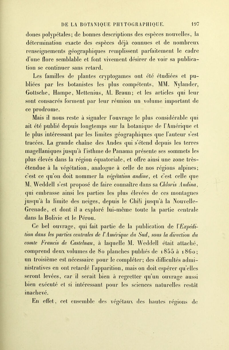 doues polypétales; de bonnes descriptions des espèces nouvelles, la détermination exacte des espèces déjà connues et de nombreux renseignements géographiques remplissent parfaitement le cadre d’une flore semblable et font vivement désirer de voir sa publica- tion se continuer sans retard. Les familles de plantes cryptogames ont été étudiées et pu- bliées par les botanistes les plus compétents, MM. Nylander, Gottsclie, Hampe, Mettenius, Al. Braun; et les articles qui leur sont consacrés forment par leur réunion un volume important de ce prodrome. Mais il nous reste à signaler l’ouvrage le plus considérable qui ait été publié depuis longtemps sur la botanique de l’Amérique et le plus intéressant par les limites géographiques que l’auteur s’est tracées. La grande chaîne des Andes qui s’étend depuis les terres magellaniques jusqu’à l’isthme de Panama présente ses sommets les plus élevés dans la région équatoriale, et offre ainsi une zone très- étendue à la végétation, analogue à celle de nos régions alpines; c’est ce qu’on doit nommer la végétation andine, et c’est celle c[ue M. Weddell s’est proposé de faire connaître dans sa Chloris Andina, qui embrasse ainsi les parties les plus élevées de ces montagnes jusqu’à la limite des neiges, depuis le Chili jusc[u’à la Nouvelle- Grenade, et dont il a exploré lui-même toute la partie centrale dans la Bolivie et le Pérou. Ce bel ouvrage, qui fait partie de la publication de \Expédi- tion dans les parties centrales de l’Amérique du Sud, sous la direction du comte Francis de Castelnau, à laquelle M. Weddell était attaché, comprend deux volumes de 8o planches publiés de i855 à 1860; un troisième est nécessaire pour le compléter; des difficultés admi- nistratives en ont l’etardé l’apparition, mais on doit espérer qu’elles seront levées, car il serait bien à regretter qu’un ouvrage aussi bien exécuté et si intéressant pour les sciences naturelles restât inachevé. En efl’et, cet ensemble des végétaux des hautes régions de