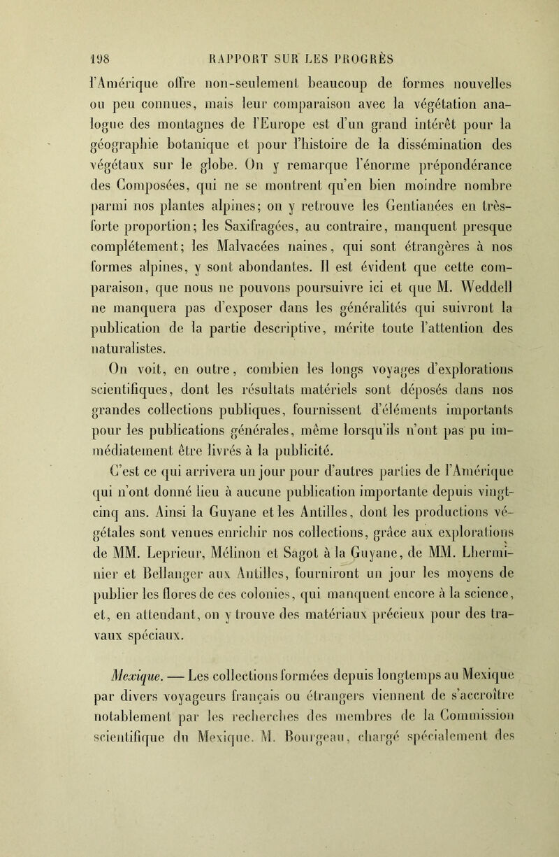 l’Amérique ofl're iioii-seulemenL beaucoup de formes nouvelles ou peu connues, mais leur comparaison avec la végétation ana- logue des montagnes de l’Europe est d’un grand intérêt pour la géograpliie botanique et pour l’histoire de la dissémination des végétaux sur le globe. On y remarque l’énorme prépondérance des Composées, qui ne se montrent qu’en bien moindre nombre parmi nos plantes alpines; on y retrouve les Gentianées en très- forte proportion; les Saxifragées, au contraire, manquent presque complètement; les Malvacées naines, qui sont étrangères à nos formes alpines, y sont abondantes. 11 est évident que cette com- paraison, que nous ne pouvons poursuivre ici et que M. Weddell ne manquera pas d’exposer dans les généralités qui suivront la publication de la partie descriptive, mérite toute l’attenlion des naturalistes. On voit, en outre, combien les longs voyages d’explorations scientifiques, dont les résultats matériels sont déposés dans nos grandes collections publiques, fournissent d’éléments importants pour les publications générales, même lorsqu’ils n’ont pas pu im- médiatement être livrés à la publicité. C’est ce qui arrivera un jour pour d’autres parties de l’Amérique qui n’ont donné lieu à aucune publication importante depuis vingt- cinq ans. Ainsi la Guyane et les Antilles, dont les productions vé- gétales sont venues enrichir nos collections, grâce aux explorations de MM. Leprieur, Mélinon et Sagot à la Guyane, de MM. Lbermi- nier et Bellanger aux Antilles, fourniront un jour les moyens de publier les flores de ces colonies, qui manquent encore à la science, et, en attendant, on y trouve des matériaux précieux pour des tra- vaux spéciaux. Mexique. — Les collections formées depuis longtemps au Mexique par divers voyageurs français ou étrangers viennent de s’accroître notablement par les recliercbes des membres de la Commission scientifique du Mexique. M. Bouigeaii, chargé spécialement des