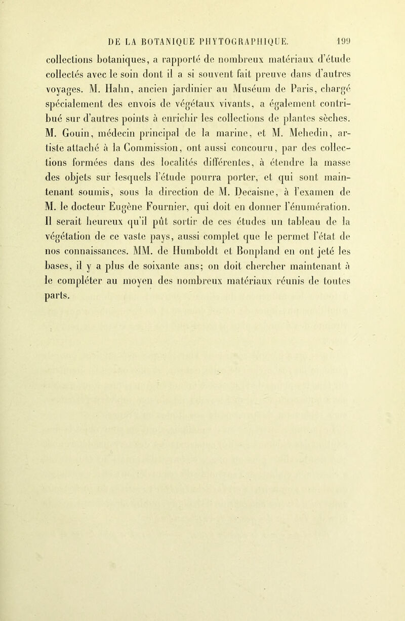 collections botaniques, a rapporté de nombreux matériaux d’étude collectés avec le soin dont il a si souvent fait preuve dans d’autres voyages. M. Halin, ancien jardinier au Muséum de Paris, chargé spécialement des envois de végétaux vivants, a également contri- bué sur d’autres points à enrichir les collections de plantes sèches. M. Gouin, médecin principal de la marine, et M. Mehedin, ar- tiste attaché à la Commission, ont aussi concouru, par des collec- tions formées dans des localités dilTérentes, à étendre la masse des objets sur lesquels l’étude pourra porter, et qui sont main- tenant soumis, sous la direction de M. Decaisne, à l’examen de M. le docteur Eugène Fournier, qui doit en donner l’énumération. Il serait heureux qu’il pût sortir de ces études un tableau de la végétation de ce vaste pays, aussi complet que le permet l’état de nos connaissances. MM. de Humboldt et Bonpland en ont jeté les hases, il y a plus de soixante ans; on doit chercher maintenant à le compléter au moyen des nombreux matériaux réunis de toidcs parts.
