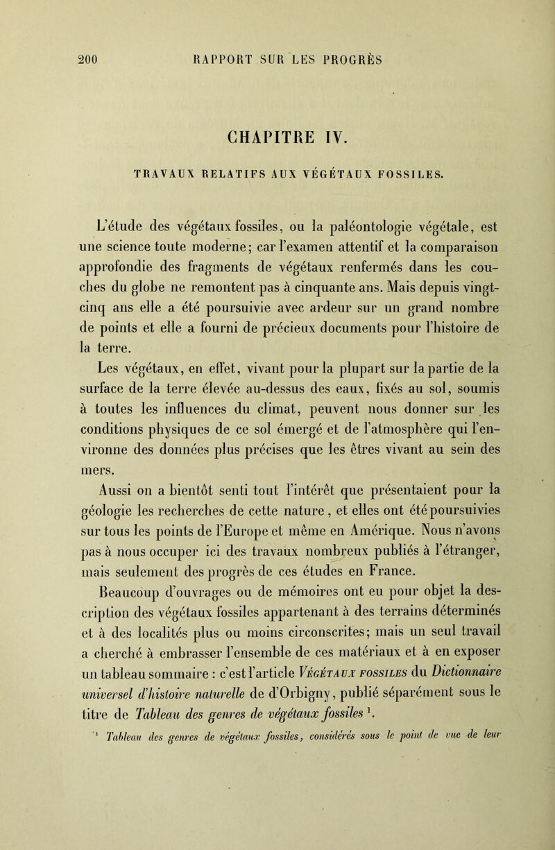 CHAPITRE IV. TRAVAUX RELATIFS AUX VÉGÉTAUX FOSSILES. L’étude des végétaux fossiles, ou la paléontologie végétale, est une science toute moderne; car l’examen attentif et la comparaison approfondie des fragments de végétaux renfermés dans les cou- ches du globe ne remontent pas à cinquante ans. Mais depuis vingt- cinq ans elle a été poursuivie avec ardeur sur un grand nombre de points et elle a fourni de précieux documents pour l’histoire de la terre. Les végétaux, en effet, vivant pour la plupart sur la partie de la surface de la terre élevée au-dessus des eaux, fixés au sol, soumis à toutes les influences du climat, peuvent nous donner sur les conditions physiques de ce sol émergé et de l’atmosphère qui l’en- vironne des données plus précises que les êtres vivant au sein des mers. Aussi on a bientôt senti tout l’intérêt que présentaient pour la géologie les recherches de cette nature , et elles ont été poursuivies sur tous les points de l’Europe et même en Amérique. Nous n’avons pas à nous occuper ici des travaux nombreux publiés à l’étranger, mais seulement des progrès de ces études en France. Beaucoup d’ouvrages ou de mémoires ont eu pour objet la des- cription des végétaux fossiles appartenant à des terrains déterminés et à des localités plus ou moins circonscrites; mais un seul travail a cherché à embrasser l’ensemble de ces matériaux et à en exposer un tableau sommaire : c’est l’article Végétaux: fossiles du Dictionnaire universel d’histoire naturelle de d’Orbigny, publié séparément sous le titre de Tableau des genres de végétaux fossiles ^. ’ Tableau des genres de végélaux fossiles, considères sous le point de me de leur