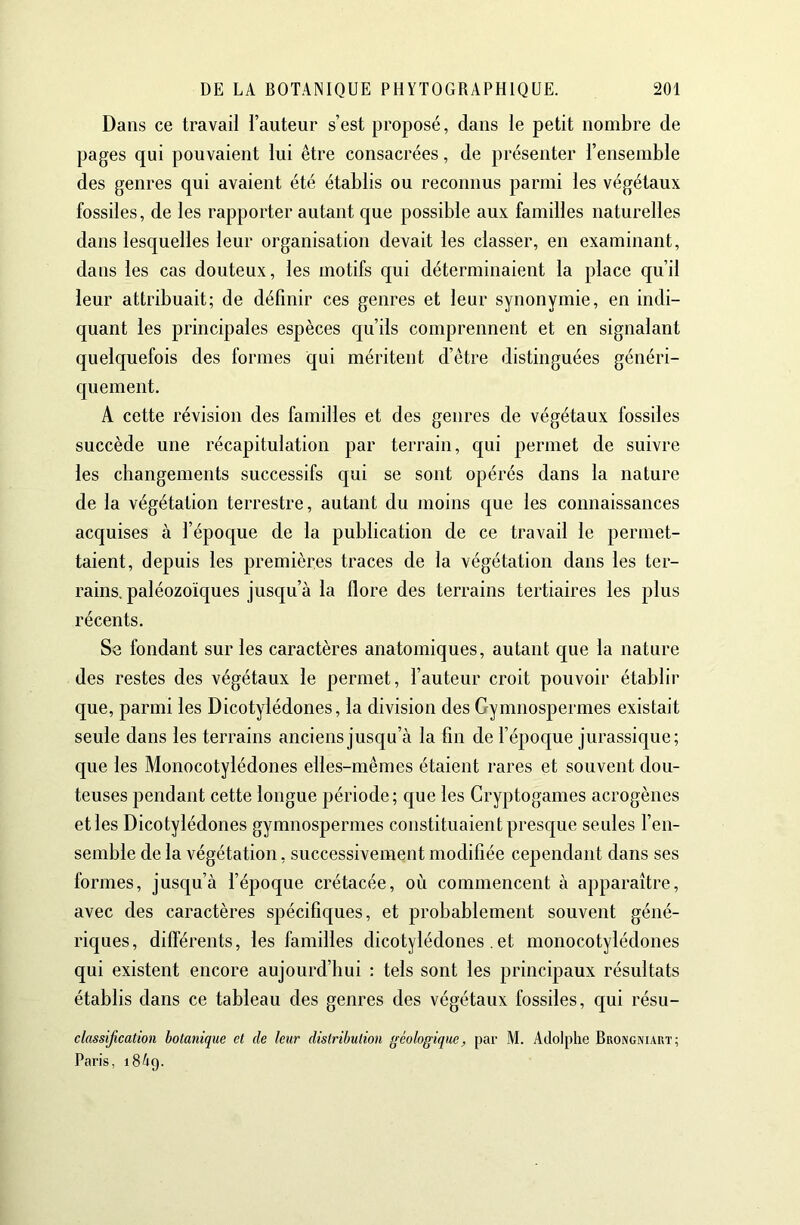 Dans ce travail l’auteur s’est proposé, dans le petit nombre de pages qui pouvaient lui être consacrées, de présenter l’ensemble des genres qui avaient été établis ou reconnus parmi les végétaux fossiles, de les rapporter autant que possible aux familles naturelles dans lesquelles leur organisation devait les classer, en examinant, dans les cas douteux, les motifs qui déterminaient la place qu’il leur attribuait; de définir ces genres et leur synonymie, en indi- quant les principales espèces qu’ils comprennent et en signalant quelquefois des formes qui méritent d’être distinguées généri- quement. A cette révision des familles et des genres de végétaux fossiles succède une récapitulation par terrain, qui permet de suivre les changements successifs qui se sont opérés dans la nature de la végétation terrestre, autant du moins que les connaissances acquises à l’époque de la publication de ce travail le permet- taient, depuis les premières traces de la végétation dans les ter- rains. paléozoïques jusqu’à la flore des terrains tertiaires les plus récents. Se fondant sur les caractères anatomiques, autant que la nature des restes des végétaux le permet, l’auteur croit pouvoir établir que, parmi les Dicotylédones, la division des Gymnospermes existait seule dans les terrains anciens jusqu’à la fin de l’époque jurassique; que les Monocotylédones elles-mêmes étaient rares et souvent dou- teuses pendant cette longue période; que les Cryptogames acrogènes et les Dicotylédones gymnospermes constituaient presque seules l’en- semble de la végétation, successivement modifiée cependant dans ses formes, jusqu’à l’époque crétacée, où commencent à apparaître, avec des caractères spécifiques, et probablement souvent géné- riques, différents, les familles dicotylédones .et monocotylédones qui existent encore aujourd’hui : tels sont les principaux résultats établis dans ce tableau des genres des végétaux fossiles, qui résu- classification botanique et de leur distribution géologique, par M. Adolphe Brongniaut; Paris, 1849.
