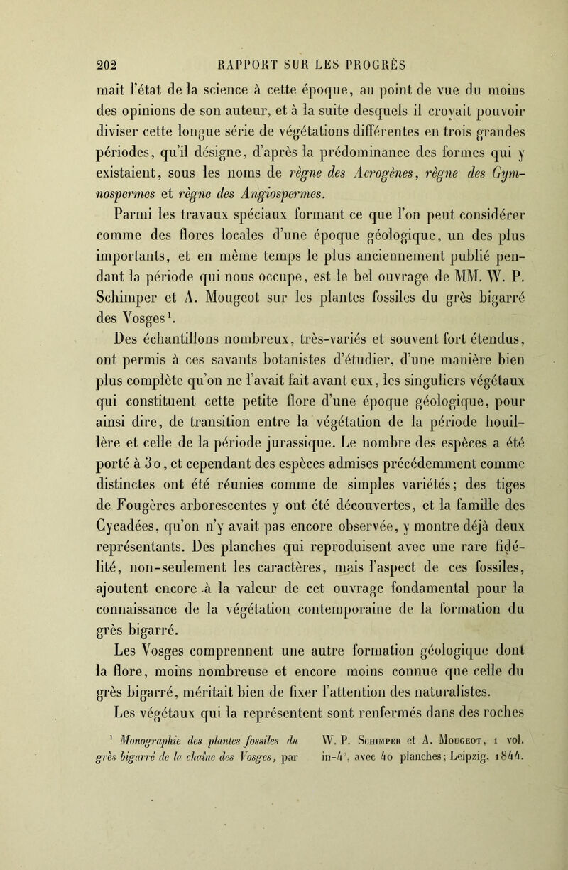 niait l’état de la science à cette époque, au point de vue du moins des opinions de son auteur, et à la suite desquels il croyait pouvoir diviser cette longue série de végétations différentes en trois grandes périodes, qu’il désigne, d’après la prédominance des formes qui y existaient, sous les noms de règne des Acrogènes, règne des Gtjm- nospernies et règne des Angiospermes. Parmi les travaux spéciaux formant ce que l’on peut considérer comme des flores locales d’une époque géologique, un des plus importants, et en même temps le plus anciennement publié pen- dant la période qui nous occupe, est le bel ouvrage de MM. W. P. Scbimper et A. Mougeot sur les plantes fossiles du grès bigarré des Vosges b Des échantillons nombreux, très-variés et souvent fort étendus, ont permis à ces savants botanistes d’étudier, d’une manière bien plus complète qu’on ne l’avait fait avant eux, les singuliers végétaux qui constituent cette petite flore d’une époque géologique, pour ainsi dire, de transition entre la végétation de la période houil- lère et celle de la période jurassique. Le nombre des espèces a été porté à 3o, et cependant des espèces admises précédemment comme distinctes ont été réunies comme de simples variétés; des tiges de Fougères arborescentes y ont été découvertes, et la famille des Gycadées, qu’on n’y avait pas encore observée, y montre déjà deux représentants. Des planches qui reproduisent avec une rare fidé- lité, non-seulement les caractères, mais l’aspect de ces fossiles, ajoutent encore à la valeur de cet ouvrage fondamental pour la connaissance de la végétation contemporaine de la formation du grès bigari-é. Les Vosges comprennent une autre formation géologique dont la flore, moins nombreuse et encore moins connue que celle du grès bigarré, méritait bien de fixer l’attention des naturalistes. Les végétaux qui la représentent sont renfermés dans des roches ‘ Monogi'aphie des plantes fossiles du W. P. Schimper et A. Mougeot, i vol. grès bigarré de la chaîne des Vosges, par avec ho planches; Leipzig, i8/i4.
