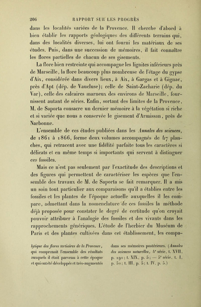 dans les localités variées de la Provence. 11 cherche d’abord à bien établir les rapports géologiques des différents terrains cpi, dans des localités diverses, lui ont fourni les matériaux de ses études. Puis, dans une succession de mémoires, il fait connaître les flores partielles de chacun de ses gisements. La flore bien restreinte qui accompagne les lignites inférieurs près de Marseille, la flore beaucoup plus nombreuse de l’étage du gypse d’Aix, considérée dans divers lieux, à Aix, à Gargas et à Gignac, près d’Apt (dép. de Vaucluse); celle de Saint-Zacharie (dép. du Var), celle des calcaires marneux des environs de Marseille, four- nissent autant de séries. Enfin, sortant des limites de la Provence, M. de Saporta consacre un dernier mémoire à la végétation si riche et si variée que nous a conservée le gisement d’Armissan, près de Narbonne. L’ensemble de ces études publiées dans les Annales des sciences, de 1861 à 1866, forme deux volumes accompagnés de Ù7 plan- ches, qui retracent avec une fidélité parfaite tous les caractères si délicats et en même temps si importants qui servent à distinguer ces fossiles. Mais ce n’est pas seulement par l’exactitude des descriptions et des figures qui permettent de caractériser les espèces c[ue l’en- semble des travaux de M. de Saporta se fait remarc[uer. Il a mis un soin tout particulier aux comparaisons cju’il a établies entre les fossiles et les plantes de l’épocjue actuelle auxcjueîles il les com- pare, admettant dans la nomenclature de ces fossiles la méthode déjà proposée pour constater le degré de certitude cju’on croyait pouvoir attribuer à l’analogie des fossiles et des vivants dans les rapprochements génériques. L’étude de l’herbier du Muséum de Paris et des plantes cultivées dans cet établissement, les compa- hjtique des fores tertiaires de la Provence, dans ses mémoires postérieurs. [Annales qui comprenait l’ensemble des résultats des sciences naturelles, A'série, t. XVII, auxquels il était parvenu à cette epoque p. 191 ; t. XIX, p. 5 ; — 5° série, t. I, et quiontété développés et très-augmenlés p. 5a; t. III, p. 5; t. IV, p. 5.)