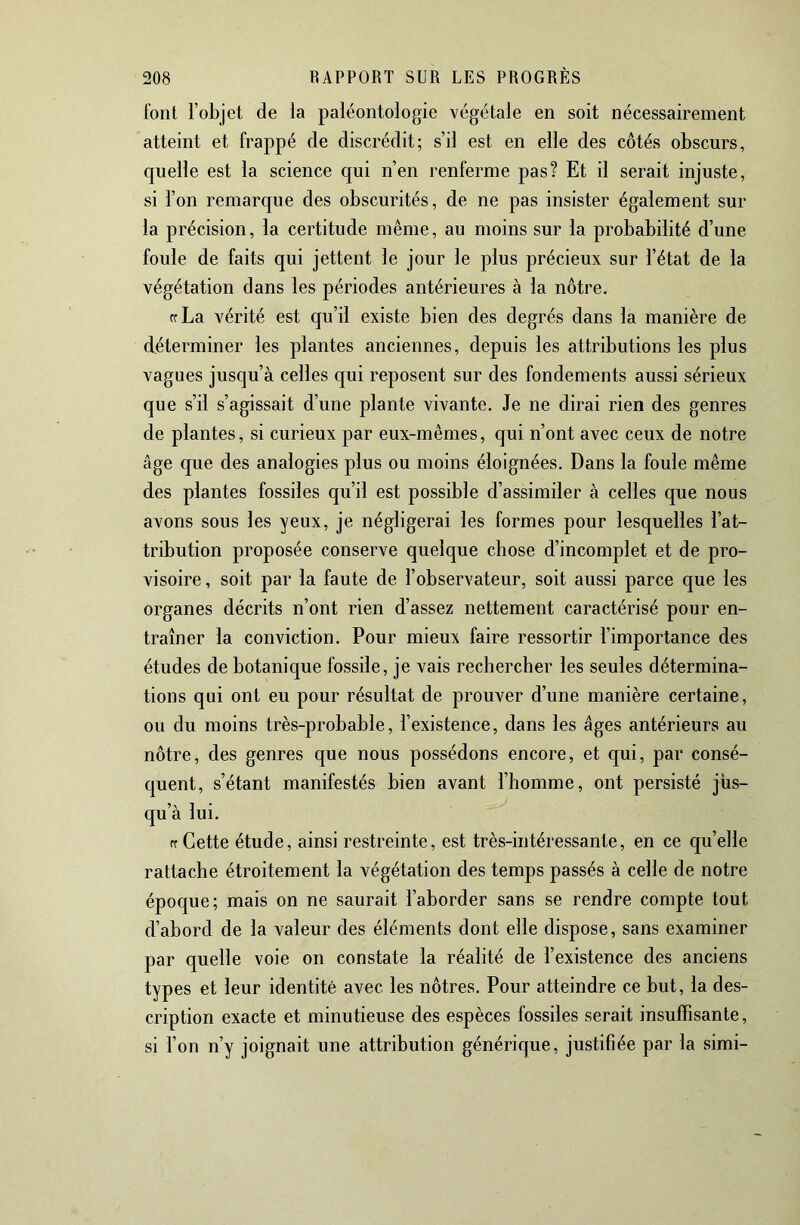 font l’objet de la paléontologie végétale en soit nécessairement atteint et frappé de discrédit; s’il est en elle des côtés obscurs, quelle est la science qui n’en renferme pas? Et il serait injuste, si l’on remarque des obscurités, de ne pas insister également sur la précision, la certitude même, au moins sur la probabilité d’une foule de faits qui jettent le jour le plus précieux sur l’état de la végétation dans les périodes antérieures à la nôtre. crLa vérité est qu’il existe bien des degrés dans la manière de déterminer les plantes anciennes, depuis les attributions les plus vagues jusqu’à celles qui reposent sur des fondements aussi sérieux que s’il s’agissait d’une plante vivante. Je ne dirai rien des genres de plantes, si curieux par eux-mêmes, qui n’ont avec ceux de notre âge que des analogies plus ou moins éloignées. Dans la foule même des plantes fossiles qu’il est possible d’assimiler à celles que nous avons sous les yeux, je négligerai les formes pour lesquelles l’at- tribution proposée conserve quelque chose d’incomplet et de pro- visoire , soit par la faute de l’observateur, soit aussi parce que les organes décrits n’ont rien d’assez nettement caractérisé pour en- traîner la conviction. Pour mieux faire ressortir l’importance des études de botanique fossile, je vais rechercher les seules détermina- tions qui ont eu pour résultat de prouver d’une manière certaine, ou du moins très-probable, l’existence, dans les âges antérieurs au nôtre, des genres que nous possédons encore, et qui, par consé- quent, s’étant manifestés bien avant l’homme, ont persisté jus- qu’à lui. rcCette étude, ainsi restreinte, est très-intéressante, en ce qu’elle rattache étroitement la végétation des temps passés à celle de notre époque; mais on ne saurait l’aborder sans se rendre compte tout d’abord de la valeur des éléments dont elle dispose, sans examiner par quelle voie on constate la réalité de l’existence des anciens types et leur identité avec les nôtres. Pour atteindre ce but, la des- cription exacte et minutieuse des espèces fossiles serait insuffisante, si l’on n’y joignait une attribution générique, justifiée par la simi-