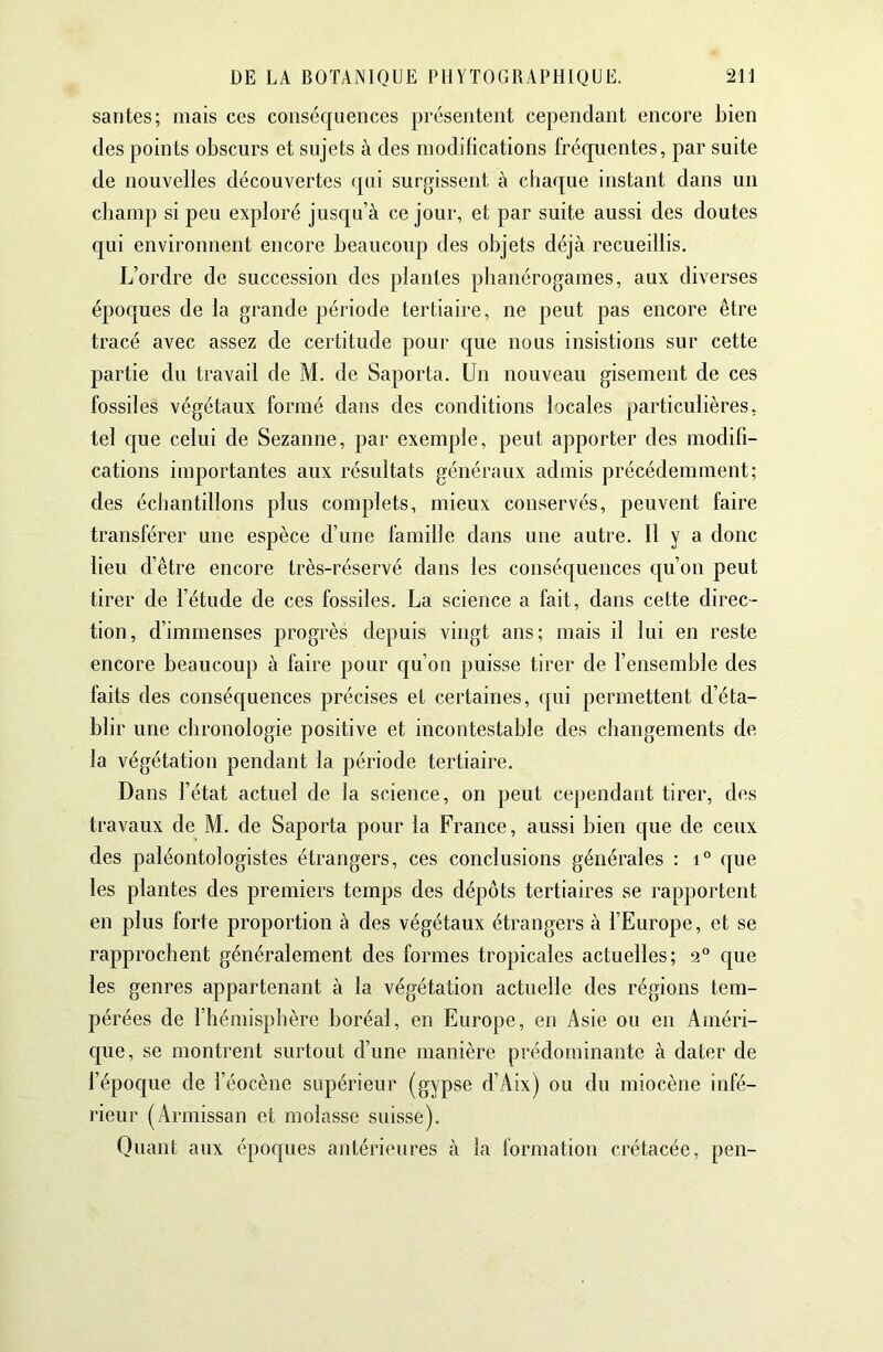 santés; mais ces conséquences présentent cependant encore bien des points obscurs et sujets à des modifications fréquentes, par suite de nouvelles découvertes qui surgissent à chaque instant dans un cbani]) si peu exploré jusqu’à ce jour, et par suite aussi des doutes qui environnent encore beaucoup des objets déjà recueillis. L’ordre de succession des plantes phanérogames, aux diverses époques de la grande période tertiaire, ne peut pas encore être tracé avec assez de certitude pour que nous insistions sur cette partie du travail de M, de Saporta. Un nouveau gisement de ces fossiles végétaux formé dans des conditions locales particulières, tel que celui de Sezanne, par exemple, peut apporter des modifi- cations importantes aux résultats généraux admis précédemment; des échantillons plus complets, mieux conservés, peuvent faire transférer une espèce d’une famille dans une autre. H y a donc lieu d’être encore très-réservé dans les conséquences qu’on peut tirer de l’étude de ces fossiles. La science a fait, dans cette direc- tion, d’immenses progrès depuis vingt ans; mais il lui en reste encore beaucoup à faire pour qu’on puisse tirer de l’ensemble des faits des conséquences précises et certaines, qui permettent d’éta- blir une chronologie positive et incontestable des changements de la végétation pendant la période tertiaire. Dans l’état actuel de la science, on peut cej)endant tirer, des travaux de M. de Saporta pour la France, aussi bien que de ceux des paléontologistes étrangers, ces conclusions générales : i° que les plantes des premiers temps des dépôts tertiaires se rapportent en plus forte proportion à des végétaux étrangers à l’Europe, et se rapprochent généralement des formes tropicales actuelles; 9“ que les genres appartenant à la végétation actuelle des régions tem- pérées de l’hémisphère boréal, en Europe, en Asie ou en Améri- c[ue, se montrent surtout d’une manière prédominante à dater de l’époque de l’éocène supérieur (gypse d’Aix) ou du miocène infé- lâeur (Armissan et molasse suisse). Quant aux époques antérieures à la formation crétacée, peu-