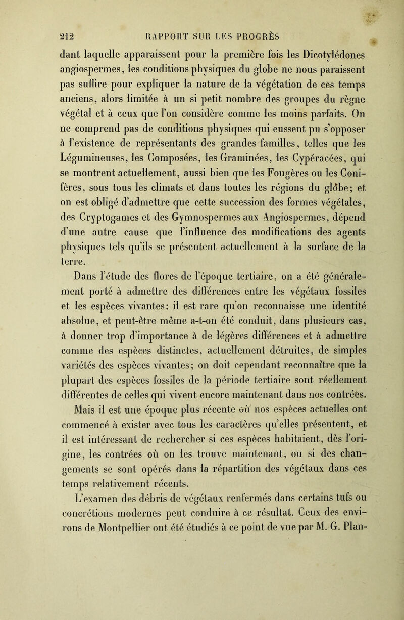 dant laquelle apparaissent pour la première fois les Dicotylédones angiospermes, les conditions physiques du globe ne nous paraissent pas suffire pour expliquer la nature de la végétation de ces temps anciens, alors limitée à un si petit nombre des groupes du règne végétal et à ceux que l’on considère comme les moins parfaits. On ne comprend pas de conditions physiques qui eussent pu s’opposer à l’existence de représentants des grandes familles, telles que les Légumineuses, les Composées, les Graminées, les Cypéracées, qui se montrent actuellement, aussi bien que les Fougères ou les Coni- fères, sous tous les climats et dans toutes les régions du glèbe; et on est obligé d’admettre que cette succession des formes végétales, des Cryptogames et des Gymnospermes aux A.ngiospermes, dépend d’une autre cause que l’influence des modifications des agents physiques tels cju’ils se présentent actuellement à la surface de la terre. Dans l’étude des flores de l’époque tertiaire, on a été générale- ment porté à admettre des dilférences entre les végétaux fossiles et les espèces vivantes; il est rare qu’on reconnaisse une identité absolue, et peut-être même a-t-on été conduit, dans plusieurs cas, à donner trop d’importance à de légères différences et à admettre comme des espèces distinctes, actuellement détruites, de simples variétés des espèces vivantes ; on doit cependant reconnaître que la plupart des espèces fossiles de la période tertiaire sont réellement diflerentes de celles c|ui vivent encore maintenant dans nos contrées. Mais il est une époque plus récente où nos espèces actuelles ont commencé à exister avec tous les caractères quelles présentent, et il est intéressant de rechercher si ces espèces habitaient, dès l’ori- gine, les contrées où on les trouve maintenant, ou si des chan- gements se sont opérés dans la répartition des végétaux dans ces temps relativement récents. L’examen des débris de végétaux renfermés dans certains tufs ou concrétions modernes peut conduire à ce résultat. Ceux des envi- rons de Montpellier ont été étudiés à ce point de vue par M. G. Plan-