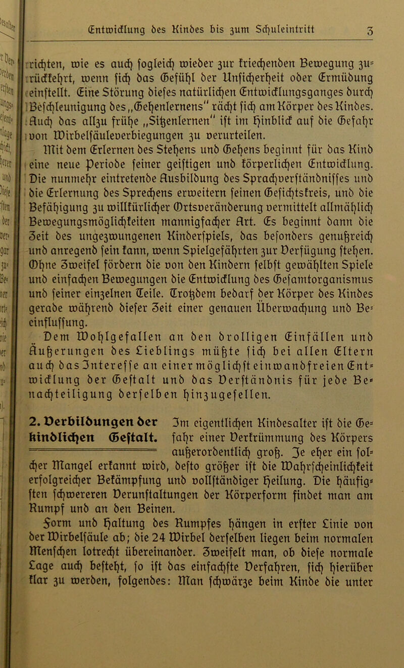 rieten, wie es aud) fogleid) toieber jur friedjenbert Belegung 311= rüdteljrt, toenn fid) bas (Befütjl ber Unfid)erf)eit ober Ermübung einftellt. (Eine Störung biefes natürlichen Enttoidlungsganges burd) lBefd)leunigung bes„®el)enlernens räd)t fid) am Körper besKinbes. flud) bas albju frülje „Sißenlernen ift im fjirtblid auf bie (Sefal)r oott IDirbelfäuleoerbiegungen 3U oerurteilen. ITtit bent (Erlernen bes Stehens unb (Betjens beginnt für bas Kinb eine neue periobe feiner geiftigen unb törperlid)en Enttoiälung. Bie nunmehr eintretenbe Husbilbung bes Spradjoerftänbniffes unb bie (Erlernung bes Sprechens erweitern feinen ®efid)tsfreis, unb bie Befähigung 311 roillfürlidjer ©rtsoeränberung oermittelt allmäl)lid) BeroegungsmögIid)teiten mannigfacher Rrt. Es beginnt bann bie 3eit bes unge3toungenen Kinberfpiels, bas befonbers genußreich unb anregenb fein tarnt, toenn Spielgefährten 3ur Derfügung ftel)en. ®hne Stoeifel förbern bie oon ben Kinbern felbft getoäl)lten Spiele unb einfad)en Betoegungen bie (Entroidlung bes ®efamtorganismus unb feiner ein3elnen Eeile. Eroßbem bebarf ber Körper bes Kinbes gerabe toäl)renb biefer Seit einer genauen Überwachung unb Be* cinfluffung. Bern XDohlgefallen an ben brolligen (Einfällen unb Äußerungen bes Sieblings müßte fid) bei allen Eltern aud) basSntereffe an einer möglid)ft eintoanbfreien Ent* toidlung ber ®eftalt unb bas Derftänbnis für jebe Be* uad)teiligung berfelben hi^ugefellen. 2. öerbtlöuttgen öcr 3m eigentlichen Kinbesalter ift bie ®e* fttnMicfyen (Beftalt. fahr einer Derfrümmung bes Körpers ” ■ === außerorbentlid) groß. 3? ef)er ein fol2 * * 5 d)er HIangel ertannt toirb, befto größer ift bie K)ahrfd)einlid)feit erfolgreicher Betämpfung unb oollftänbiger Teilung. Bie häufig* ften fd)toereren Derunftaltungen ber Körperform finbet man am Kumpf unb an ben Beinen. $ornt unb Haltung bes Kumpfes hängen in erfter £inie oon ber tDirbelfäule ab; bie 24 IDirbel berfelben liegen beim normalen tTtenfd)en lotrecht übereirtanber. 3toeifelt man, ob biefe normale Sage aud) beftel)t, fo ift bas einfadjfte Derfat)ren, fid) hinüber flar 3U toerben, folgenbes: Klan fd)toär3e beim Kinbe bie unter