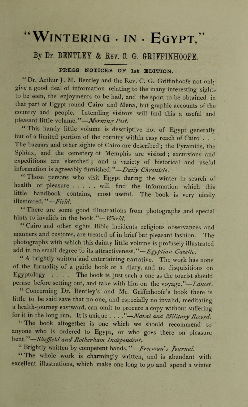 “Wintering . in • Egypt,” By Dr. BENTLEY & Rev. C. ft. &RIFFINHOOFE. PRESS NOTICES OF 1st EDITION. “ Dr. Arthur J. M. Bentley and the Rev. C. G. Griffinhoofe not only give a good deal of information relating to the many interesting sights to be seen, the enjoyments to be had, and the sport to be obtained in that part of Egypt round Cairo and Mena, but graphic accounts of the country and people. Intending visitors will find this a useful and pleasant little volume.”—Morning Post. “ This handy little volume is descriptive not of Egypt generally but of a limited portion of the country within easy reach of Cairo . . . The bazaars and other sights of Cairo are described ; the Pyramids, the Sphinx, and the cemetery of Memphis are visited ; excursions and expeditions are sketched ; and a variety of historical and useful information is agreeably furnished.”—Daily Chronicle. “ Those persons who visit Egypt during the winter in search of health or pleasure will find the information which this little handbook contains, most useful. The book is very nicely illustrated. ’ ’—Field. “There are some good illustrations from photographs and special hints to invalids in the book.”—World. “Cairo and other sights. Bible incidents, religious observances and manners and customs, are treated of in brief but pleasant fashion. The photographs with which this dainty little volume is profusely illustrated add in no small degree to its attractiveness.”—Egyptian Gazette. “ A brightly-written and entertaining narrative. The work has none of the formality of a guide book or a diary, and no disquisitions on Egyptology .... The book is just such a one as the tourist should peruse before setting out, and take with him on the voyage.”—Lancet. “ Concerning Dr. Bentley’s and Mr. Griffinhoofe’s book there is little to be said save that no one, and especially no invalid, meditating a health-journey eastward, can omit to procure a copy without suffering for it in the long run. It is unique . . . P—Naval and Military Record. “The book altogether is one which we should recommend to anyone who is ordered to Egypt, or who goes there on pleasure bent.”—Sheffield and Rotherham Independent. “ Brightly written by competent hands.”—Freeman'1 s Journal. “ The whole work is charmingly written, and is abundant with excellent illustrations, which make one long to go and spend a winter