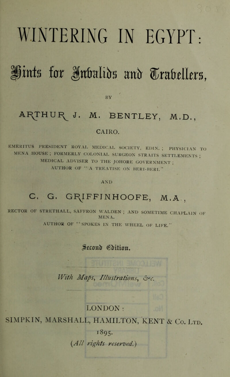 lints for Jnfctliirs nnir fo&tlltrs, BY AI^THUI^ J, M. BENTLEY, M.D., CAIRO. EMERITUS PRESIDENT ROYAL MEDICAL SOCIETY, EDIN. ; PHYSICIAN TO MENA HOUSE ; FORMERLY COLONIAL SURGEON STRAITS SETTLEMENTS ; MEDICAL ADVISER TO THE JOHORE GOVERNMENT ; AUTHOR OF “A TREATISE ON BERI-BERI.” AND C, G. GI^IFFINHOOFE, M,A , HECTOR OF STRETHALL, SAFFRON WALDEN ; AND SOMETIME CHAPLAIN OF MENA. AUTHOR OF “SPOKES IN THE WHEEL OF LIFE.” With Maps, Illustratio?is, &*c. LONDON; SIMPKIN, MARSHALL, HAMILTON, KENT & Co. Ltd. i895- (A// rights reserved.)