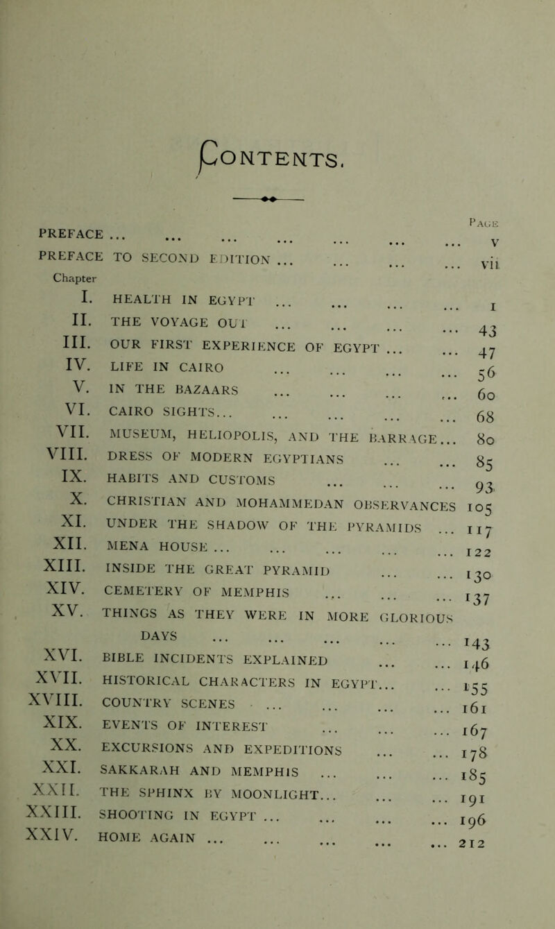 PoNTENTS. PREFACE PREFACE TO SECOND EDITION ... Chapter I. II. III. IV. V. VI. VII. VIII. IX. X. XI. XII. XIII. XIV. XV. XVI. XVII. XVIII. XIX. XX. XXI. XXII. XXIII. XXIV. HEALTH IN EGYPT THE VOYAGE OUT OUR FIRST EXPERIENCE OF EGYPT LIFE IN CAIRO IN THE BAZAARS CAIRO SIGHTS... MUSEUM, HELIOPOLIS, AND THE BARRAGE... DRESS OF MODERN EGYPTIANS HABITS AND CUSTOMS CHRISTIAN AND MOHAMMEDAN OBSERVANCES UNDER THE SHADOW OF THE PYRAMIDS MENA HOUSE ... INSIDE THE GREAT PYRAMID CEMETERY OF MEMPHIS THINGS AS THEY WERE IN MORE GLORIOUS DAYS BIBLE INCIDENTS EXPLAINED HISTORICAL CHARACTERS IN EGYPT... COUNTRY SCENES ... EVENTS OF INTEREST EXCURSIONS AND EXPEDITIONS SAKKARAH AND MEMPHIS THE SPHINX BY MOONLIGHT SHOOTING IN EGYPT ... HOME AGAIN ... Page V vii 43 47 5 6 6o 68 8o *5 93 io5 117 122 130 *37 T43 146 155 161 167 178 i85 191 196 212