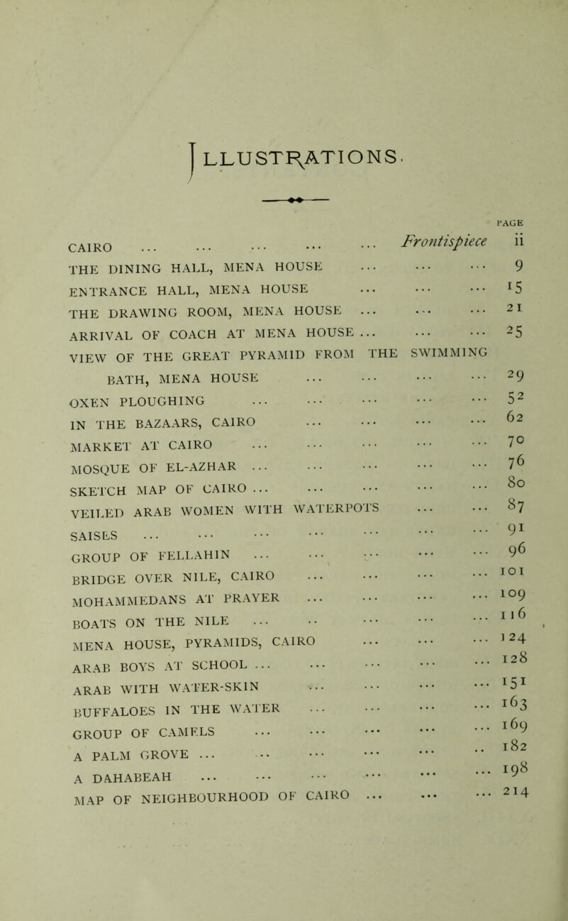 LLUST RATIONS. PAGE Cairo ••• ... ••• ••• Frontispiece ii THE DINING HALL, MENA HOUSE ... ••• 9 ENTRANCE HALL, MENA HOUSE ... ••• ••• lS THE DRAWING ROOM, MENA HOUSE ... ... ••• 21 ARRIVAL OF COACH AT MENA HOUSE ... ... ••• 25 VIEW OF THE GREAT PYRAMID FROM THE SWIMMING BATH, MENA HOUSE ... ••• ••• ••• 29 OXEN PLOUGHING ... 52 IN THE BAZAARS, CAIRO ... ••• ••• ••• 62 MARKET AT CAIRO ... ••• ••• ••• ■ 7° MOSQUE OF EL-AZHAR ... ••• ••• ••• 7^ SKETCH MAP OF CAIRO ... ... ••• ••• ••• 8° VEILED ARAB WOMEN WITH WATERPOTS 8 7 SAISES ... ••• •• •** 91 GROUP OF FELLAH1N 96 BRIDGE OVER NILE, CAIRO 101 MOHAMMEDANS AT PRAYER 109 BOATS ON THE NILE li6 MENA HOUSE, PYRAMIDS, CAIRO 1 24 ARAB BOYS AT SCHOOL 128 ARAB WITH WATER-SKIN BUFFALOES IN THE WATER l63 GROUP OF CAMELS l82 A PALM GROVE ... ... iq8 A DAHABEAH MAP OF NEIGHBOURHOOD OF CAIRO 2I4