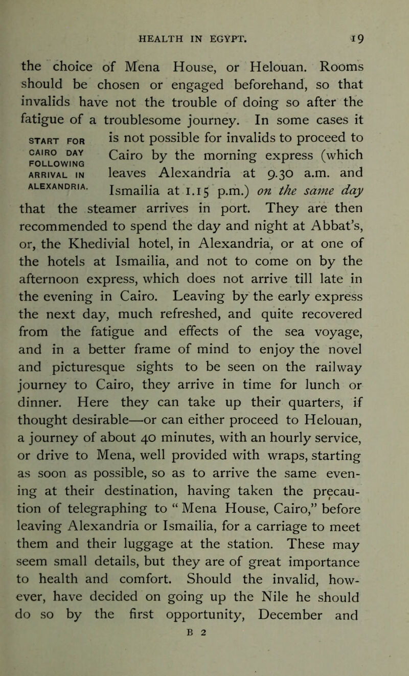 the choice of Mena House, or Helouan. Rooms should be chosen or engaged beforehand, so that invalids have not the trouble of doing so after the fatigue of a troublesome journey. In some cases it start for is not possible for invalids to proceed to Cairo day Cairo by the morning express (which FOLLOWING J 1 arrival in leaves Alexandria at 9.30 a.m. and Alexandria. Ismailia at 1.15 p.m.) on the same day that the steamer arrives in port. They are then recommended to spend the day and night at Abbat’s, or, the Khedivial hotel, in Alexandria, or at one of the hotels at Ismailia, and not to come on by the afternoon express, which does not arrive till late in the evening in Cairo. Leaving by the early express the next day, much refreshed, and quite recovered from the fatigue and effects of the sea voyage, and in a better frame of mind to enjoy the novel and picturesque sights to be seen on the railway journey to Cairo, they arrive in time for lunch or dinner. Here they can take up their quarters, if thought desirable—or can either proceed to Helouan, a journey of about 40 minutes, with an hourly service, or drive to Mena, well provided with wraps, starting as soon as possible, so as to arrive the same even- ing at their destination, having taken the precau- tion of telegraphing to “ Mena House, Cairo,” before leaving Alexandria or Ismailia, for a carriage to meet them and their luggage at the station. These may seem small details, but they are of great importance to health and comfort. Should the invalid, how- ever, have decided on going up the Nile he should do so by the first opportunity, December and b 2