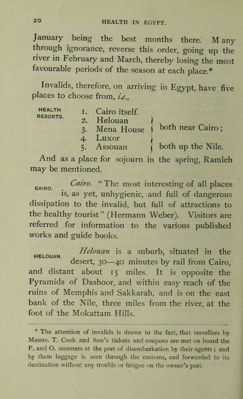 January being the best months there. M any through ignorance, reverse this order, going up the river in February and March, thereby losing the most favourable periods of the season at each place * Invalids, therefore, on arriving in Egypt, have five places to choose from, z>., HEALTH RESORTS. 1. Cairo itself. 2. Helouan \ 3- Mena House j both near Cairo >' 4. Luxor j 5. Assouan f both up the Nile. And as a place for sojourn in the spring, Ramleh may be mentioned. cairo Cairo. “ The most interesting of all places is, as yet, unhygienic, and full of dangerous dissipation to the invalid, but full of attractions to the healthy tourist” (Hermann Weber). Visitors are referred for information to the various published works and guide books. Helouan is a suburb, situated in the helouan. . ’ desert, 30—40 minutes by rail from Cairo, and distant about 15 miles. It is opposite the Pyramids of Dashoor, and within easy reach of the ruins of Memphis and Sakkarah, and is on the east bank of the Nile, three miles from the river, at the foot of the Mokattam Hills. * The attention of invalids is drawn to the fact, that travellers by Messrs. T. Cook and Son’s tickets and coupons are met on board the P. and O. steamers at the port of disembarkation by their agents ; and by them luggage is seen through the customs, and forwarded to its destination without any trouble or fatigue on the owner’s part.