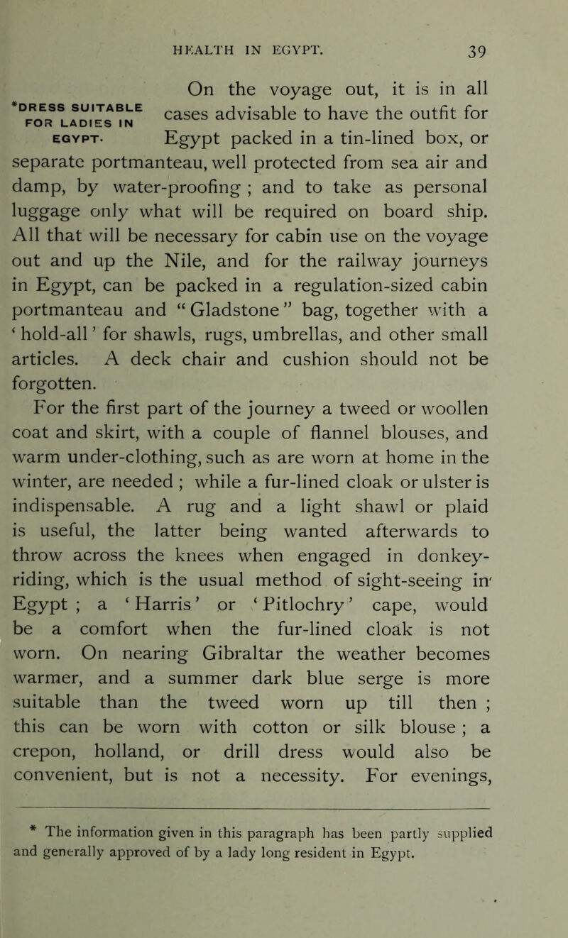 ‘DRESS SUITABLE FOR LADIES IN EGYPT- On the voyage out, it is in all cases advisable to have the outfit for Egypt packed in a tin-lined box, or separate portmanteau, well protected from sea air and damp, by water-proofing ; and to take as personal luggage only what will be required on board ship. All that will be necessary for cabin use on the voyage out and up the Nile, and for the railway journeys in Egypt, can be packed in a regulation-sized cabin portmanteau and “ Gladstone ” bag, together with a ‘ hold-ally for shawls, rugs, umbrellas, and other small articles. A deck chair and cushion should not be forgotten. For the first part of the journey a tweed or woollen coat and skirt, with a couple of flannel blouses, and warm under-clothing, such as are worn at home in the winter, are needed ; while a fur-lined cloak or ulster is indispensable. A rug and a light shawl or plaid is useful, the latter being wanted afterwards to throw across the knees when engaged in donkey- riding, which is the usual method of sight-seeing in' Egypt ; a ‘ Harris ’ or ‘ Pitlochry ’ cape, would be a comfort when the fur-lined cloak is not worn. On nearing Gibraltar the weather becomes warmer, and a summer dark blue serge is more suitable than the tweed worn up till then ; this can be worn with cotton or silk blouse; a crepon, holland, or drill dress would also be convenient, but is not a necessity. For evenings, * The information given in this paragraph has been partly supplied and generally approved of by a lady long resident in Egypt.