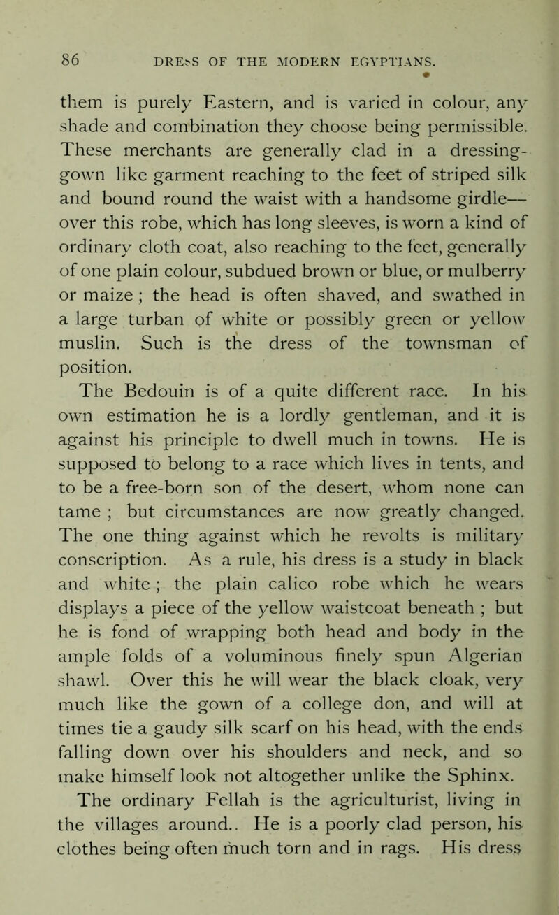 them is purely Eastern, and is varied in colour, any shade and combination they choose being permissible. These merchants are generally clad in a dressing- gown like garment reaching to the feet of striped silk and bound round the waist with a handsome girdle— over this robe, which has long sleeves, is worn a kind of ordinary cloth coat, also reaching to the feet, generally of one plain colour, subdued brown or blue, or mulberry or maize ; the head is often shaved, and swathed in a large turban of white or possibly green or yellow muslin. Such is the dress of the townsman of position. The Bedouin is of a quite different race. In his own estimation he is a lordly gentleman, and it is against his principle to dwell much in towns. He is supposed to belong to a race which lives in tents, and to be a free-born son of the desert, whom none can tame ; but circumstances are now greatly changed. The one thing against which he revolts is military conscription. As a rule, his dress is a study in black and white; the plain calico robe which he wears displays a piece of the yellow waistcoat beneath ; but he is fond of wrapping both head and body in the ample folds of a voluminous finely spun Algerian shawl. Over this he will wear the black cloak, very much like the gown of a college don, and will at times tie a gaudy silk scarf on his head, with the ends falling down over his shoulders and neck, and so make himself look not altogether unlike the Sphinx. The ordinary Fellah is the agriculturist, living in the villages around.. He is a poorly clad person, his clothes being often much torn and in rags. His dress