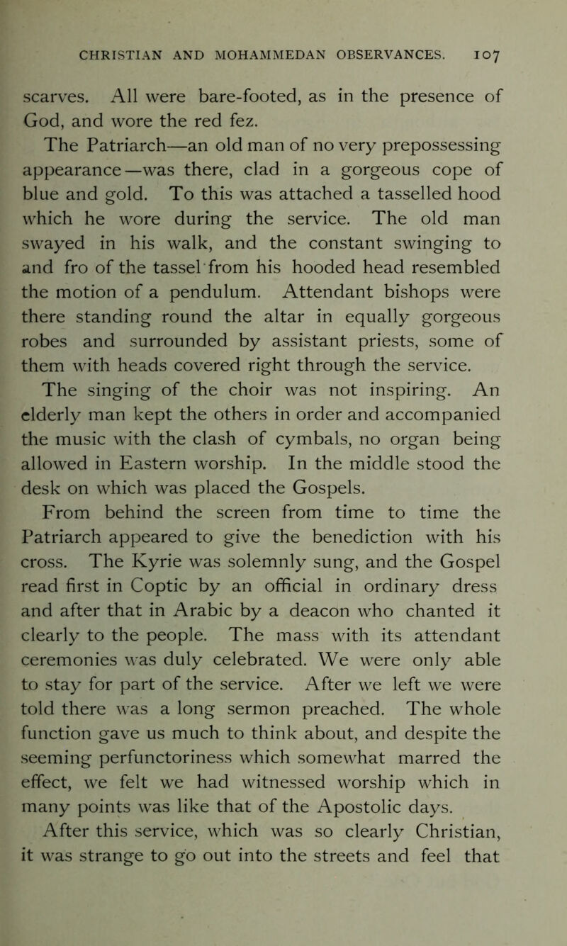 scarves. All were bare-footed, as in the presence of God, and wore the red fez. The Patriarch—an old man of no very prepossessing appearance—was there, clad in a gorgeous cope of blue and gold. To this was attached a tasselled hood which he wore during the service. The old man swayed in his walk, and the constant swinging to and fro of the tassel from his hooded head resembled the motion of a pendulum. Attendant bishops were there standing round the altar in equally gorgeous robes and surrounded by assistant priests, some of them with heads covered right through the service. The singing of the choir was not inspiring. An elderly man kept the others in order and accompanied the music with the clash of cymbals, no organ being allowed in Eastern worship. In the middle stood the desk on which was placed the Gospels. From behind the screen from time to time the Patriarch appeared to give the benediction with his cross. The Kyrie was solemnly sung, and the Gospel read first in Coptic by an official in ordinary dress and after that in Arabic by a deacon who chanted it clearly to the people. The mass with its attendant ceremonies was duly celebrated. We were only able to stay for part of the service. After we left we were told there was a long sermon preached. The whole function gave us much to think about, and despite the seeming perfunctoriness which somewhat marred the effect, we felt we had witnessed worship which in many points was like that of the Apostolic days. After this service, which was so clearly Christian, it was strange to go out into the streets and feel that