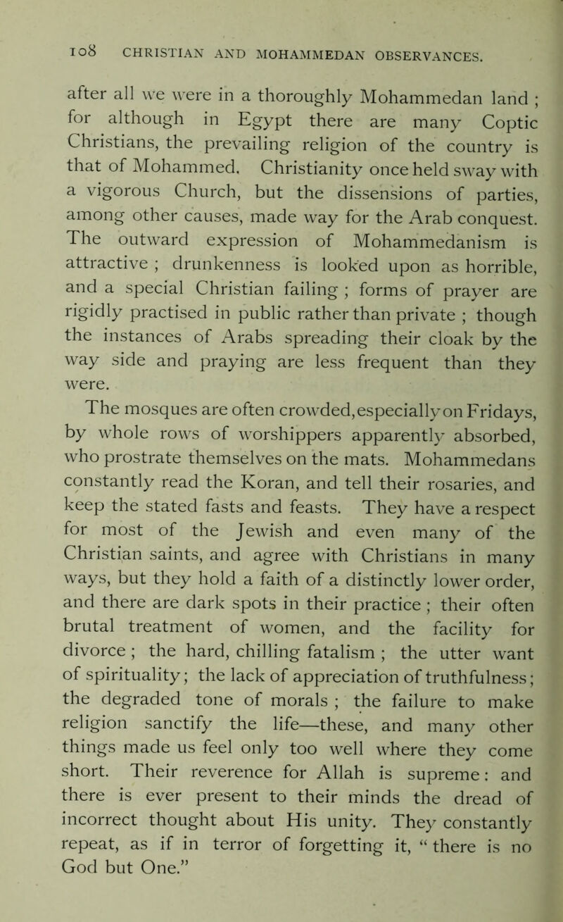 after all we were in a thoroughly Mohammedan land ; for although in Egypt there are many Coptic Christians, the prevailing religion of the country is that of Mohammed. Christianity once held sway with a vigorous Church, but the dissensions of parties, among other causes, made way for the Arab conquest. The outward expression of Mohammedanism is attractive ; drunkenness is looked upon as horrible, and a special Christian failing ; forms of prayer are rigidly practised in public rather than private ; though the instances of Arabs spreading their cloak by the way side and praying are less frequent than they were. The mosques are often crowded, especially on Fridays, by whole rows of worshippers apparently absorbed, who prostrate themselves on the mats. Mohammedans constantly read the Koran, and tell their rosaries, and keep the stated fasts and feasts. They have a respect for most of the Jewish and even many of the Christian saints, and agree with Christians in many ways, but they hold a faith of a distinctly lower order, and there are dark spots in their practice ; their often brutal treatment of women, and the facility for divorce ; the hard, chilling fatalism ; the utter want of spirituality; the lack of appreciation of truthfulness; the degraded tone of morals ; the failure to make religion sanctify the life—these, and many other things made us feel only too well where they come short. Their reverence for Allah is supreme: and there is ever present to their minds the dread of incorrect thought about His unity. They constantly repeat, as if in terror of forgetting it, “ there is no God but One.”