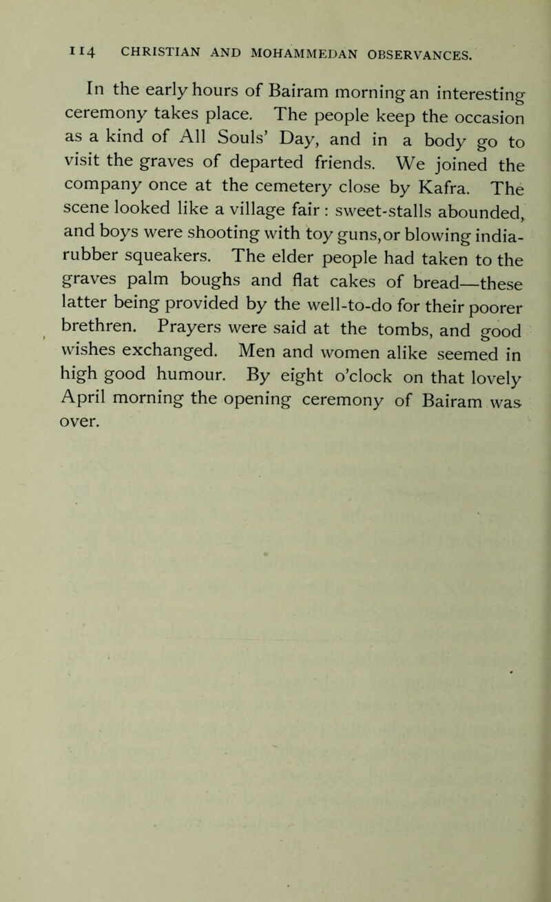In the early hours of Bairam morning an interesting ceremony takes place. The people keep the occasion as a kind of All Souls’ Day, and in a body go to visit the graves of departed friends. We joined the company once at the cemetery close by Kafra. The scene looked like a village fair : sweet-stalls abounded, and boys were shooting with toy guns, or blowing india- rubber squeakers. The elder people had taken to the graves palm boughs and flat cakes of bread—these latter being provided by the well-to-do for their poorer brethren. Prayers were said at the tombs, and good wishes exchanged. Men and women alike seemed in high good humour. By eight o’clock on that lovely April morning the opening ceremony of Bairam was over.