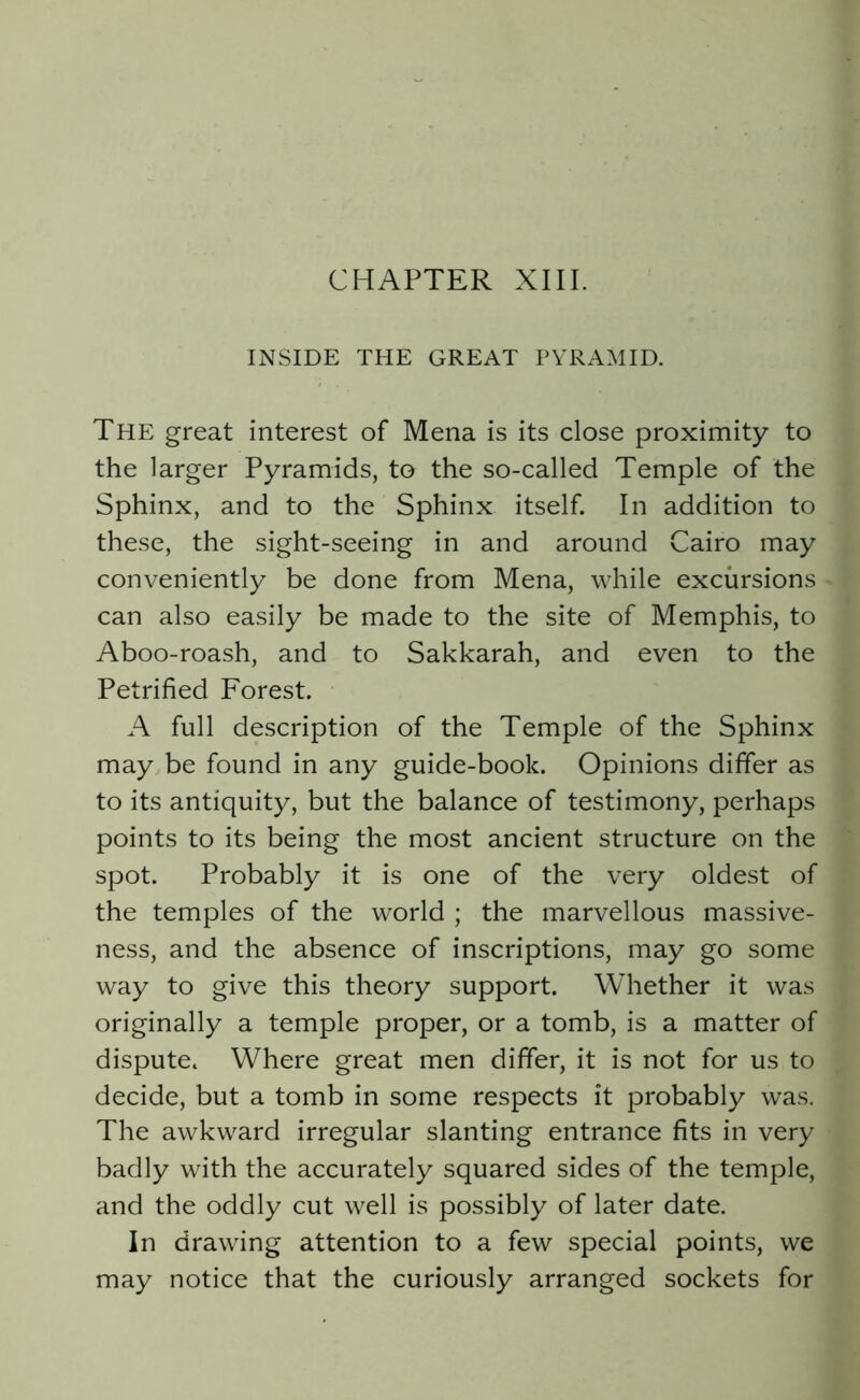 CHAPTER XIII. INSIDE THE GREAT PYRAMID. The great interest of Mena is its close proximity to the larger Pyramids, to the so-called Temple of the Sphinx, and to the Sphinx itself. In addition to these, the sight-seeing in and around Cairo may conveniently be done from Mena, while excursions can also easily be made to the site of Memphis, to Aboo-roash, and to Sakkarah, and even to the Petrified Forest. A full description of the Temple of the Sphinx may be found in any guide-book. Opinions differ as to its antiquity, but the balance of testimony, perhaps points to its being the most ancient structure on the spot. Probably it is one of the very oldest of the temples of the world ; the marvellous massive- ness, and the absence of inscriptions, may go some way to give this theory support. Whether it was originally a temple proper, or a tomb, is a matter of dispute. Where great men differ, it is not for us to decide, but a tomb in some respects it probably was. The awkward irregular slanting entrance fits in very badly with the accurately squared sides of the temple, and the oddly cut well is possibly of later date. In drawing attention to a few special points, we may notice that the curiously arranged sockets for