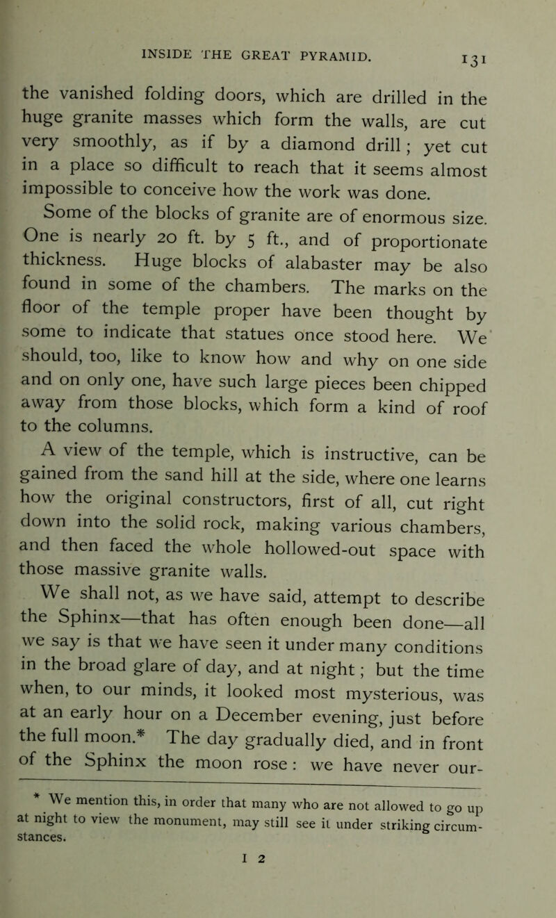 13 the vanished folding doors, which are drilled in the huge granite masses which form the walls, are cut very smoothly, as if by a diamond drill ; yet cut in a place so difficult to reach that it seems almost impossible to conceive how the work was done. Some of the blocks of granite are of enormous size. One is nearly 20 ft. by 5 ft., and of proportionate thickness. Huge blocks of alabaster may be also found in some of the chambers. The marks on the floor of the temple proper have been thought by some to indicate that statues once stood here. We should, too, like to know how and why on one side and on only one, have such large pieces been chipped away from those blocks, which form a kind of roof to the columns. A view of the temple, which is instructive, can be gained from the sand hill at the side, where one learns how the original constructors, first of all, cut right down into the solid rock, making various chambers, and then faced the whole hollowed-out space with those massive granite walls. We shall not, as w^e have said, attempt to describe the Sphinx that has often enough been done—all we say is that we have seen it under many conditions in the broad glare of day, and at night; but the time when, to our minds, it looked most mysterious, was at an early hour on a December evening, just before the full moon.* The day gradually died, and in front of the Sphinx the moon rose: we have never our- * We mention this, in order that many who are not allowed to go up at night to view the monument, may still see it under striking circum- stances.
